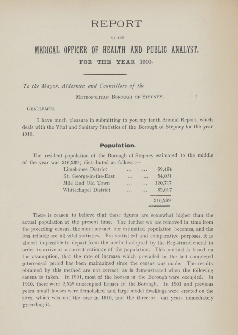 REPORT of the MEDICAL OFFICER OF HEALTH AND PUBLIC ANALYST. FOR THE YEAR 1910. To the Mayor, Aldermen and Councillors of the Metropolitan Borough of Stepney. Gentlemen, I have much pleasure in submitting to you my tenth Annual Report, which deals with the Vital and Sanitary Statistics of the Borough of Stepney for the year 1910. Population. The resident population of the Borough of Stepney estimated to the middle of the year was 316,269; distributed as follows:— Limehouse District 59,464 St. George-in-the-East 54,071 Mile End Old Town 120,717 Whitechapel District 82,017 316,269 There is reason to believe that these figures are somewhat higher than the actual population at the present time. The further we are removed in time from the preceding census, the more inexact our estimated population becomes, and the less reliable are all vital statistics. For statistical and comparative purposes, it is almost impossible to depart from the method adopted by the Registrar-General in order to arrive at a correct estimate of the population. This method is based on the assumption, that the rate of increase which prevailed in the last completed intercensal period has been maintained since the census was made. The results obtained by this method are not correct, as is demonstrated when the following census is taken. In 1901, most of the houses in the Borough were occupied. In 1910, there were 2,529 unoccupied houses in the Borough. In 1901 and previous years, small houses were demolished and large model dwellings were erected on the sites, which was not the case in 1910, and the three or 'our years immediately preceding it.