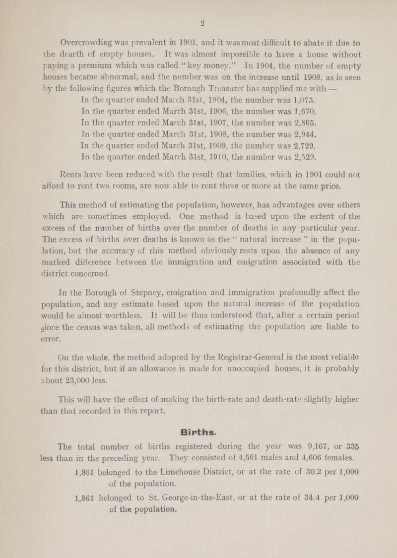2 Overcrowding was prevalent in 1901, and it was most difficult to abate it due to the dearth of empty houses. It was almost impossible to have a house without paying a premium which was called key money. In 1904, the number of empty houses became abnormal, and the number was on the increase until 1908, as is seen by the following figures which the Borough Treasurer has supplied me with— In the quarter ended March 31st, 1904, the number was 1,073. In the quarter ended March 31st, 1906, the number was 1,670. In the quarter ended March 31st, 1907, the number was 2,865. In the quarter ended March 31st, 1908, the number was 2,944. In the quarter ended March 31st, 1909, the number was 2,729. In the quarter ended March 31st, 1910, the number was 2,529. Rents have been reduced with the result that families, which in 1901 could not afford to rent two rooms, are now able to rent three or more at the same price. This method of estimating the population, however, has advantages over others which are sometimes employed. One method is based upon the extent of the excess of the number of births over the number of deaths in any particular year. The excess of births over deaths is known as the natural increase in the popu lation, but the accuracy of this method obviously rests upon the absence of any marked difference between the immigration and emigration associated with the district concerned. In the Borough of Stepney, emigration and immigration profoundly affect the population, and any estimate based upon the natural increase of the population would be almost worthless. It will be thus understood that, after a certain period since the census was taken, all methods of estimating the population are liable to error. On the whole, the method adopted by the Registrar-General is the most reliable for this district, but if an allowance is made for unoccupied houses, it is probably about 23,000 less. This will have the effect of making the birth-rate and death-rate slightly higher than that recorded in this report. Births. The total number of births registered during the year was 9,167, or 335 less than in the preceding year. They consisted of 4,561 males and 4,606 females. 1,801 belonged to the Limehouse District, or at the rate of 30.2 per 1,000 of the population. 1,861 belonged to St. George-in-the-East, or at the rate of 34.4 per 1,000 of the population.
