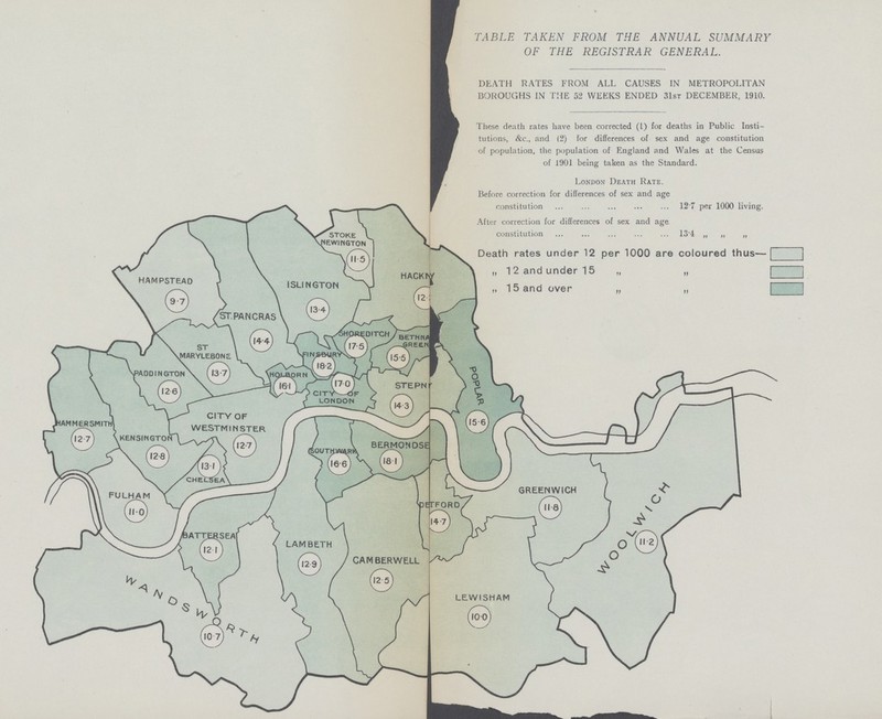 TABLE TAKEN FROM THE ANNUAL SUMMARY OF THE REGISTRAR GENERAL. DEATH RATES FROM ALL CAUSES IN METROPOLITAN BOROUGHS IN THE 52 WEEKS ENDED 31st DECEMBER, 1910. These death rates have been corrected (1) for deaths in Public Insti tutions, &c., and (2) for differences of sex and age constitution of population, the population of England and Wales at the Census of 1901 being taken as the Standard. London Death Rate. Before correction for differences of sex and age constitution 12.7 per 1000 living. After correction for differences of sex and age constitution 13.4 ,, ,, ,, Death rates under 12 per 1000 are coloured thus— „ 12 and under 15 ,, ,, „ 15 and over ,, ,,