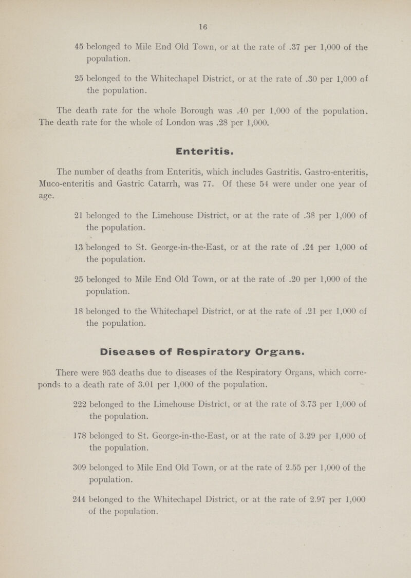 16 45 belonged to Mile End Old Town, or at the rate of .37 per 1,000 of the population. 25 belonged to the Whitechapel District, or at the rate of .30 per 1,000 of the population. The death rate for the whole Borough was .40 per 1,000 of the population. The death rate for the whole of London was .28 per 1,000. Enteritis. The number of deaths from Enteritis, which includes Gastritis, Gastro-enteritis, Muco-enteritis and Gastric Catarrh, was 77. Of these 51 were under one year of age. 21 belonged to the Limehouse District, or at the rate of .38 per 1,000 of the population. 13 belonged to St. George-in-the-East, or at the rate of .24 per 1,000 of the population. 25 belonged to Mile End Old Town, or at the rate of .20 per 1,000 of the population. 18 belonged to the Whitechapel District, or at the rate of .21 per 1,000 of the population. Diseases of Respiratory Organs. There were 953 deaths due to diseases of the Respiratory Organs, which corre ponds to a death rate of 3.01 per 1,000 of the population. 222 belonged to the Limehouse District, or at the rate of 3.73 per 1,000 of the population. 178 belonged to St. George-in-the-East, or at the rate of 3.29 per 1,000 of the population. 309 belonged to Mile End Old Town, or at the rate of 2.55 per 1,000 of the population. 244 belonged to the Whitechapel District, or at the rate of 2.97 per 1,000 of the population.