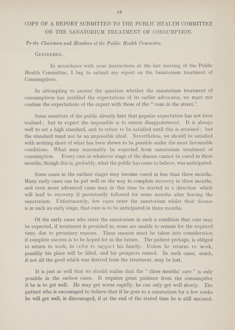 19 COPY OF A REPORT SUBMITTED TO THE PUBLIC HEALTH COMMITTEE ON THE SANATORIUM TREATMENT OF CONSUMPTION. To the Chairman and Members oj the Public Health Committee. Gentlemen, In accordance with your instructions at the last meeting of the Public Health Committee, I beg to submit my report on the Sanatorium treatment of Consumptives. In attempting to answer the question whether the sanatorium treatment of consumptives has justified the expectations of its earlier advocates, we must not confuse the expectations of the expert with those of the man in the street.'' Some members of the public already hint that popular expectation has not been realised ; but to expect the impossible is to ensure disappointment. It is always well to set a high standard, and to refuse to be satisfied until this is attained ; but the standard must not be an impossible ideal. Nevertheless, we should be satisfied with nothing short of what has been shown to be possible under the most favourable conditions. What may reasonably be expected from sanatorium treatment of consumption. Every case in whatever stage of the disease cannot be cured in three months, though this is, probably, what the public has come to believe, was anticipated. Some cases in the earliest stages may become cured in less than three months. Many early cases can be put well on the way to complete recovery in three months, and even more advanced cases may in this time be started in a direction which will lead to recovery if persistently followed for some months after leaving the sanatorium. Unfortunately, few cases enter the sanatorium whilst their disease is in such an early stage, that cure is to be anticipated in three months. Of the early cases who enter the sanatorium in such a condition that cure may be expected, if treatment is persisted in, some are unable to remain for the required time, due to pecuniary reasons. These reasons must be taken into consideration if complete success is to be hoped for in the future. The patient perhaps, is obliged to return to work, in crder to suppoit his family. Unless he returns to work, possibly his place will be filled, and his prospects ruined. In such cases, much, if not all the good which was derived from the treatment, may be lost. It is just as well that we should realise that the three months' cure is only possible in the earliest cases. It requires great patience from the consumptive if he is to get well. He may get worse rapidly, he can only get well slowly. The patient who is encouraged to believe that if he goes to a sanatorium for a few weeks he will get well, is discouraged, if at the end of the stated time he is still uncured.