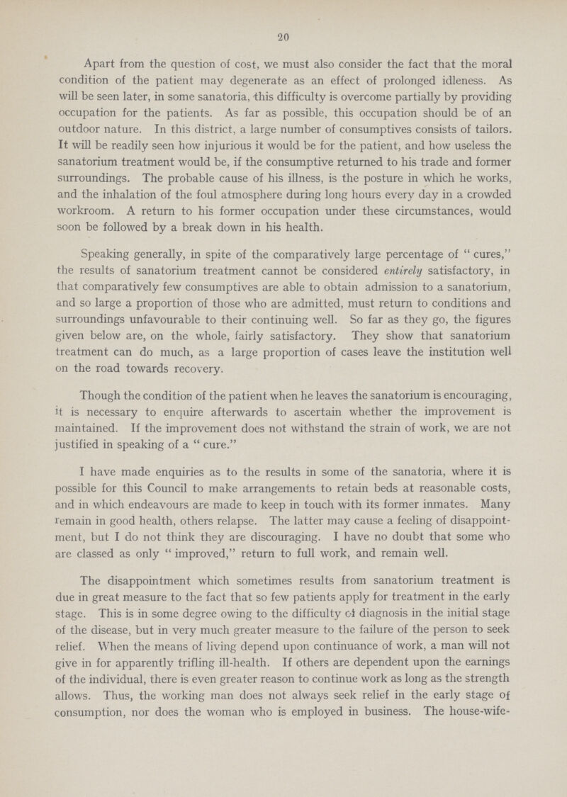 20 Apart from the question of cost, we must also consider the fact that the moral condition of the patient may degenerate as an effect of prolonged idleness. As will be seen later, in some sanatoria, -this difficulty is overcome partially by providing occupation for the patients. As far as possible, this occupation should be of an outdoor nature. In this district, a large number of consumptives consists of tailors. It will be readily seen how injurious it would be for the patient, and how useless the sanatorium treatment would be, if the consumptive returned to his trade and former surroundings. The probable cause of his illness, is the posture in which he works, and the inhalation of the foul atmosphere during long hours every day in a crowded workroom. A return to his former occupation under these circumstances, would soon be followed by a break down in his health. Speaking generally, in spite of the comparatively large percentage of cures, the results of sanatorium treatment cannot be considered entirely satisfactory, in that comparatively few consumptives are able to obtain admission to a sanatorium, and so large a proportion of those who are admitted, must return to conditions and surroundings unfavourable to their continuing well. So far as they go, the figures given below are, on the whole, fairly satisfactory. They show that sanatorium treatment can do much, as a large proportion of cases leave the institution well on the road towards recovery. Though the condition of the patient when he leaves the sanatorium is encouraging, it is necessary to enquire afterwards to ascertain whether the improvement is maintained. If the improvement does not withstand the strain of work, we are not justified in speaking of a cure. I have made enquiries as to the results in some of the sanatoria, where it is possible for this Council to make arrangements to retain beds at reasonable costs, and in which endeavours are made to keep in touch with its former inmates. Many remain in good health, others relapse. The latter may cause a feeling of disappoint ment, but I do not think they are discouraging. I have no doubt that some who are classed as only improved, return to full work, and remain well. The disappointment which sometimes results from sanatorium treatment is due in great measure to the fact that so few patients apply for treatment in the early stage. This is in some degree owing to the difficulty of diagnosis in the initial stage of the disease, but in very much greater measure to the failure of the person to seek relief. When the means of living depend upon continuance of work, a man will not give in for apparently trifling ill-health. If others are dependent upon the earnings of the individual, there is even greater reason to continue work as long as the strength allows. Thus, the working man does not always seek relief in the early stage of consumption, nor does the woman who is employed in business. The house-wife-