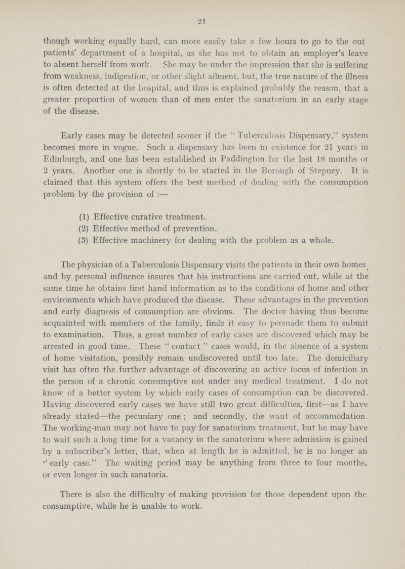 21 though working equally hard, can more easily take a few hours to go to the out patients' department of a hospital, as she has not to obtain an employer's leave to absent herself from work. She may be under the impression that she is suffering from weakness, indigestion, or other slight ailment, but, the true nature of the illness is often detected at the hospital, and thus is explained probably the reason, that a greater proportion of women than of men enter the sanatorium in an early stage of the disease. Early cases may be detected sooner if the Tuberculosis Dispensary, system becomes more in vogue. Such a dispensary has been in existence for 21 years in Edinburgh, and one has been established in Paddington for the last 18 months or 2 years. Another one is shortly to be started in the Borough of Stepney. It is claimed that this system offers the best method of dealing with the consumption problem by the provision of:— (1) Effective curative treatment. (2) Effective method of prevention. (3) Effective machinery for dealing with the problem as a whole. The physician of a Tuberculosis Dispensary visits the patients in their own homes and by personal influence insures that his instructions are carried out, while at the same time he obtains first hand information as to the conditions of home and other environments which have produced the disease. These advantages in the prevention and early diagnosis of consumption are obvious. The doctor having thus become acquainted with members of the family, finds it easy to persuade them to submit to examination. Thus, a great number of early cases are discovered which may be arrested in good time. These contact cases would, in the absence of a system of home visitation, possibly remain undiscovered until too late. The domiciliary visit has often the further advantage of discovering an active focus of infection in the person of a chronic consumptive not under any medical treatment. I do not know of a better system by which early cases of consumption can be discovered. Having discovered early cases we have still two great difficulties, first—as I have already stated—the pecuniary one ; and secondly, the want of accommodation. The working-man may not have to pay for sanatorium treatment, but he may have to wait such a long time for a vacancy in the sanatorium where admission is gained by a subscriber's letter, that, when at length he is admitted, he is no longer an '' early case. The waiting period may be anything from three to four months, or even longer in such sanatoria. There is also the difficulty of making provision for those dependent upon the consumptive, while he is unable to work.