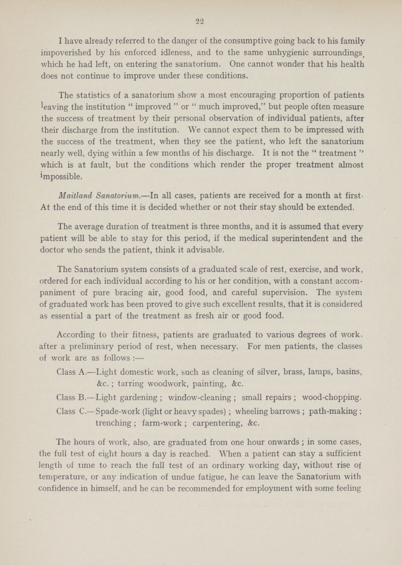 22 I have already referred to the danger of the consumptive going back to his family impoverished by his enforced idleness, and to the same unhygienic surroundings which he had left, on entering the sanatorium. One cannot wonder that his health does not continue to improve under these conditions. The statistics of a sanatorium show a most encouraging proportion of patients 'eaving the institution  improved  or  much improved, but people often measure the success of treatment by their personal observation of individual patients, after their discharge from the institution. We cannot expect them to be impressed with the success of the treatment, when they see the patient, who left the sanatorium nearly well, dying within a few months of his discharge. It is not the  treatment  which is at fault, but the conditions which render the proper treatment almost impossible. Maitland Sanatorium.—In all cases, patients are received for a month at first At the end of this time it is decided whether or not their stay should be extended. The average duration of treatment is three months, and it is assumed that every patient will be able to stay for this period, if the medical superintendent and the doctor who sends the patient, think it advisable. The Sanatorium system consists of a graduated scale of rest, exercise, and work, ordered for each individual according to his or her condition, with a constant accom paniment of pure bracing air, good food, and careful supervision. The system of graduated work has been proved to give such excellent results, that it is considered as essential a part of the treatment as fresh air or good food. According to their fitness, patients are graduated to various degrees of work, after a preliminary period of rest, when necessary. For men patients, the classes of work are as follows :— Class A.—Light domestic work, such as cleaning of silver, brass, lamps, basins, &c. ; tarring woodwork, painting, &c. Class B.—Light gardening ; window-cleaning ; small repairs ; wood-chopping. Class C.—Spade-work (light or heavy spades); wheeling barrows ; path-making ; trenching ; farm-work ; carpentering, &c. The hours of work, also; are graduated from one hour onwards ; in some cases, the full test of eight hours a day is reached. When a patient can stay a sufficient length of time to reach the full test of an ordinary working day, without rise of temperature, or any indication of undue fatigue, he can leave the Sanatorium with confidence in himself, and he can be recommended for employment with some feeling