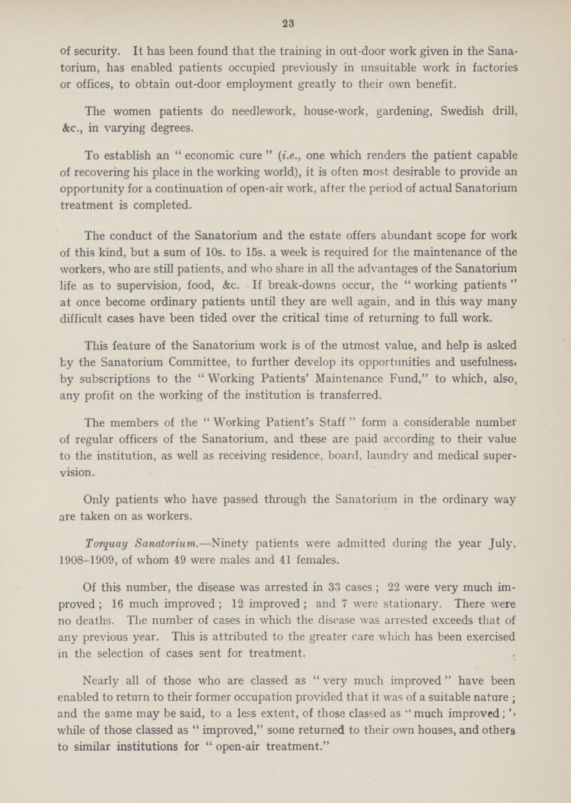 23 of security. It has been found that the training in out-door work given in the Sana torium, has enabled patients occupied previously in unsuitable work in factories or offices, to obtain out-door employment greatly to their own benefit. The women patients do needlework, house-work, gardening, Swedish drill, &c., in varying degrees. To establish an  economic cure  (i.e., one which renders the patient capable of recovering his place in the working world), it is often most desirable to provide an opportunity for a continuation of open-air work, after the period of actual Sanatorium treatment is completed. The conduct of the Sanatorium and the estate offers abundant scope for work of this kind, but a sum of 10s. to 15s. a week is required for the maintenance of the workers, who are still patients, and who share in all the advantages of the Sanatorium life as to supervision, food, &c. If break-downs occur, the  working patients  at once become ordinary patients until they are well again, and in this way many difficult cases have been tided over the critical time of returning to full work. This feature of the Sanatorium work is of the utmost value, and help is asked by the Sanatorium Committee, to further develop its opportunities and usefulness, by subscriptions to the  Working Patients' Maintenance Fund, to which, also, any profit on the working of the institution is transferred. The members of the  Working Patient's Staff  form a considerable number of regular officers of the Sanatorium, and these are paid according to their value to the institution, as well as receiving residence, board, laundry and medical super vision. Only patients who have passed through the Sanatorium in the ordinary way are taken on as workers. Torquay Sanatorium.—Ninety patients were admitted during the year July, 1908-1909, of whom 49 were males and 41 females. Of this number, the disease was arrested in 33 cases ; 22 were very much im proved ; 16 much improved; 12 improved ; and 7 were stationary. There were no deaths. The number of cases in which the disease was arrested exceeds that of any previous year. This is attributed to the greater care which has been exercised in the selection of cases sent for treatment. Nearly all of those who are classed as  very much improved  have been enabled to return to their former occupation provided that it was of a suitable nature ; and the same may be said, to a less extent, of those classed as much improved;'» while of those classed as  improved, some returned to their own houses, and others to similar institutions for  open-air treatment.