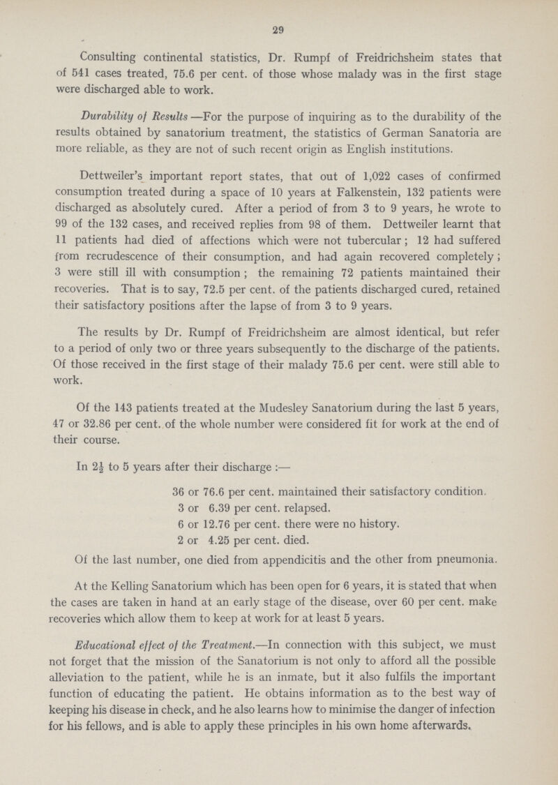 29 Consulting continental statistics, Dr. Rumpf of Freidrichsheim states that of 541 cases treated, 75.6 per cent. of those whose malady was in the first stage were discharged able to work. Durability of Results —For the purpose of inquiring as to the durability of the results obtained by sanatorium treatment, the statistics of German Sanatoria are more reliable, as they are not of such recent origin as English institutions. Dettweiler's important report states, that out of 1,022 cases of confirmed consumption treated during a space of 10 years at Falkenstein, 132 patients were discharged as absolutely cured. After a period of from 3 to 9 years, he wrote to 99 of the 132 cases, and received replies from 98 of them. Dettweiler learnt that 11 patients had died of affections which were not tubercular; 12 had suffered from recrudescence of their consumption, and had again recovered completely; 3 were still ill with consumption; the remaining 72 patients maintained their recoveries. That is to say, 72.5 per cent. of the patients discharged cured, retained their satisfactory positions after the lapse of from 3 to 9 years. The results by Dr. Rumpf of Freidrichsheim are almost identical, but refer to a period of only two or three years subsequently to the discharge of the patients. Of those received in the first stage of their malady 75.6 per cent. were still able to work. Of the 143 patients treated at the Mudesley Sanatorium during the last 5 years, 47 or 32.86 per cent. of the whole number were considered fit for work at the end of their course. In to 5 years after their discharge:— 36 or 76.6 per cent. maintained their satisfactory condition. 3 or 6.39 per cent. relapsed. 6 or 12.76 per cent. there were no history. 2 or 4.25 per cent. died. Of the last number, one died from appendicitis and the other from pneumonia. At the Kelling Sanatorium which has been open for 6 years, it is stated that when the cases are taken in hand at an early stage of the disease, over 60 per cent. make recoveries which allow them to keep at work for at least 5 years. Educational effect of the Treatment.—In connection with this subject, we must not forget that the mission of the Sanatorium is not only to afford all the possible alleviation to the patient, while he is an inmate, but it also fulfils the important function of educating the patient. He obtains information as to the best way of keeping his disease in check, and he also learns how to minimise the danger of infection for his fellows, and is able to apply these principles in his own home afterwards.