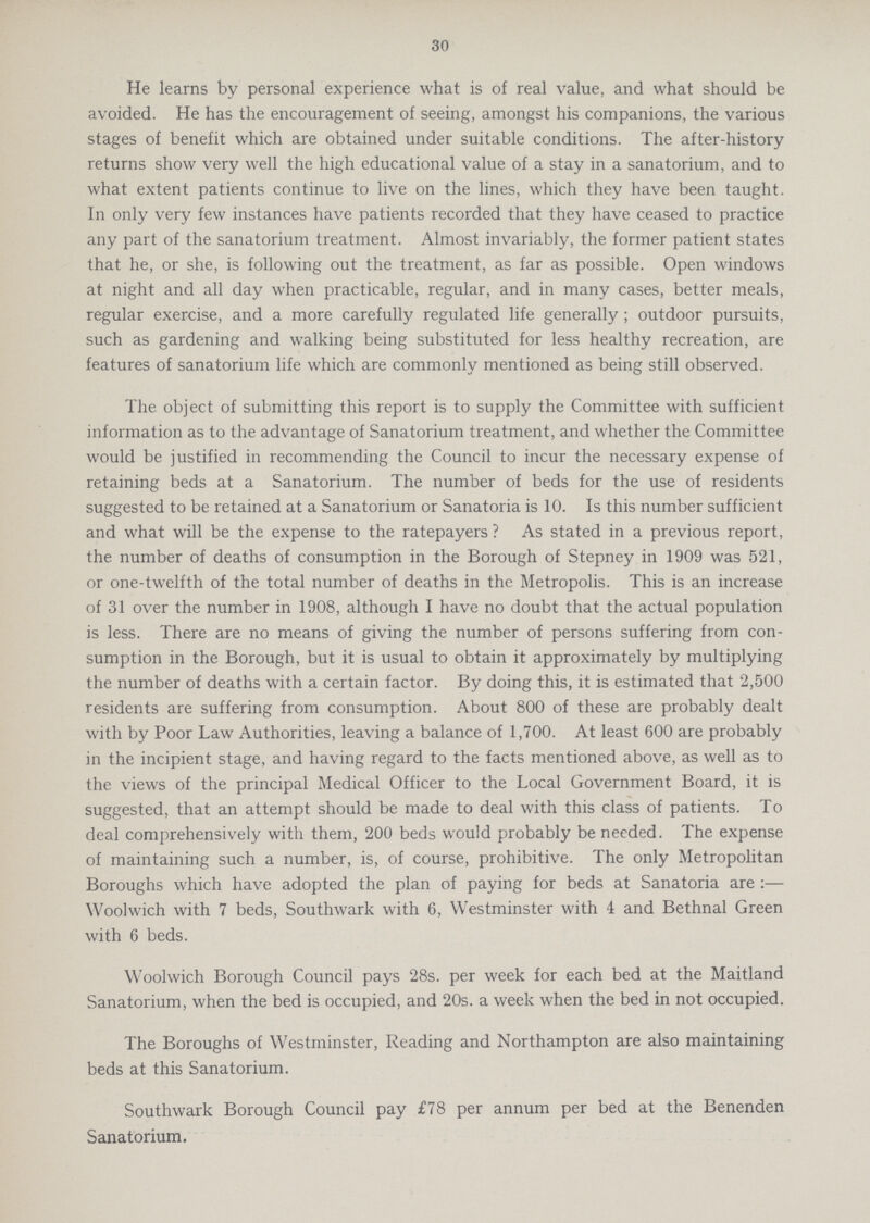 30 He learns by personal experience what is of real value, and what should be avoided. He has the encouragement of seeing, amongst his companions, the various stages of benefit which are obtained under suitable conditions. The after-history returns show very well the high educational value of a stay in a sanatorium, and to what extent patients continue to live on the lines, which they have been taught. In only very few instances have patients recorded that they have ceased to practice any part of the sanatorium treatment. Almost invariably, the former patient states that he, or she, is following out the treatment, as far as possible. Open windows at night and all day when practicable, regular, and in many cases, better meals, regular exercise, and a more carefully regulated life generally; outdoor pursuits, such as gardening and walking being substituted for less healthy recreation, are features of sanatorium life which are commonly mentioned as being still observed. The object of submitting this report is to supply the Committee with sufficient information as to the advantage of Sanatorium treatment, and whether the Committee would be justified in recommending the Council to incur the necessary expense of retaining beds at a Sanatorium. The number of beds for the use of residents suggested to be retained at a Sanatorium or Sanatoria is 10. Is this number sufficient and what will be the expense to the ratepayers? As stated in a previous report, the number of deaths of consumption in the Borough of Stepney in 1909 was 521, or one-twelfth of the total number of deaths in the Metropolis. This is an increase of 31 over the number in 1908, although I have no doubt that the actual population is less. There are no means of giving the number of persons suffering from con sumption in the Borough, but it is usual to obtain it approximately by multiplying the number of deaths with a certain factor. By doing this, it is estimated that 2,500 residents are suffering from consumption. About 800 of these are probably dealt with by Poor Law Authorities, leaving a balance of 1,700. At least 600 are probably in the incipient stage, and having regard to the facts mentioned above, as well as to the views of the principal Medical Officer to the Local Government Board, it is suggested, that an attempt should be made to deal with this class of patients. To deal comprehensively with them, 200 beds would probably be needed. The expense of maintaining such a number, is, of course, prohibitive. The only Metropolitan Boroughs which have adopted the plan of paying for beds at Sanatoria are:— Woolwich with 7 beds, Southwark with 6, Westminster with 4 and Bethnal Green with 6 beds. Woolwich Borough Council pays 28s. per week for each bed at the Maitland Sanatorium, when the bed is occupied, and 20s. a week when the bed in not occupied. The Boroughs of Westminster, Reading and Northampton are also maintaining beds at this Sanatorium. Southwark Borough Council pay £78 per annum per bed at the Benenden Sanatorium.