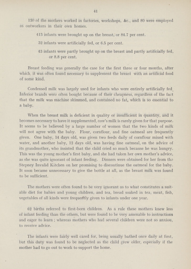 41 130 of the mothers worked in factories, workshops. &c., and 80 were employed as outworkers in their own homes. 413 infants were brought up on the breast, or 84.7 per cent. 32 infants were artificially fed, or 6.5 per cent. 43 infants were partly brought up on the breast and partly artificially fed, or 8.8 per cent. Breast feeding was generally the case for the first three or four months, after which it was often found necessary to supplement the breast with an artificial food of some kind. Condensed milk was largely used for infants who were entirely artificially fed Inferior brands were often bought because of their cheapness, regardless of the fact that the milk was machine skimmed, and contained no fat, which is so essential to a baby. When the breast milk is deficient in quality or insufficient in quantity, and it becomes necessary to have it supplemented, cow's milk is rarely given for that purpose. It seems to be believed by a large number of women that the two kinds of milk will not agree with the baby. Flour, cornflour, and fine oatmeal are frequently given. One baby, 14 days old, was given two feeds daily of cornflour mixed with water, and another baby, 12 days old, was having fine oatmeal, on the advice of its grandmother, who insisted that the child cried so much because he was hungry. This was the young mother's first baby, and she had taken her own mother's advice, as she was quite ignorant of infant feeding. Dinners were obtained for her from the Stepney Invalid Kitchen on her promising to discontinue the oatmeal for the baby. It soon became unnecessary to give the bottle at all, as the breast milk was found to be sufficient. The mothers were often found to be very ignorant as to what constitutes a suit able diet for babies and young children, and tea, bread soaked in tea, meat, fish, vegetables of all kinds were frequerftly given to infants under one year. 62 births referred to first-born children. As a rule these mothers knew less of infant feeding than the others, but were found to be very amenable to instructions and eager to learn ; whereas mothers who had several children were not so anxiou, to receive advice. The infants were fairly well cared for, being usually bathed once daily at first, but this duty was found to be neglected as the child grew older, especially if the mother had to go out to work to support the home.