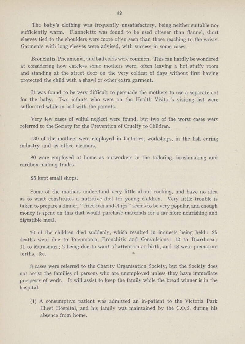 42 The baby's clothing was frequently unsatisfactory, being neither suitable nor sufficiently warm. Flannelette was found to be used oftener than flannel, short sleeves tied to the shoulders were more often seen than those reaching to the wrists. Garments with long sleeves were advised, with success in some cases. Bronchitis, Pneumonia, and bad colds were common. This can hardly be wondered at considering how careless some mothers were, often leaving a hot stuffy room and standing at the street door on the very coldest of days without first having protected the child with a shawl or other extra garment. It was found to be very difficult to persuade the mothers to use a separate cot for the baby. Two infants who were on the Health Visitor's visiting list were suffocated while in bed with the parents. Very few cases of wilful neglect were found, but two of the worst cases were referred to the Society for the Prevention of Cruelty to Children. 130 of the mothers were employed in factories, workshops, in the fish curing industry and as office cleaners. 80 were employed at home as outworkers in the tailoring, brushmaking and cardbox-making trades. 25 kept small shops. Some of the mothers understand very little about cooking, and have no idea as to what constitutes a nutritive diet for young children. Very little trouble is taken to prepare a dinner, fried fish and chips seems to be very popular, and enough money is spent on this that would purchase materials for a far more nourishing and digestible meal. 70 of the children died suddenly, which resulted in inquests being held: 25 deaths were due to Pneumonia, Bronchitis and Convulsions; 12 to Diarrhoea; 11 to Marasmus; 2 being due to want of attention at birth, and 18 were premature births, &c. 8 cases were referred to the Charity Organisation Society, but the Society does not assist the families of persons who are unemployed unless they have immediate prospects of work. It will assist to keep the family while the bread winner is in the hospital. (1) A consumptive patient was admitted an in-patient to the Victoria Park Chest Hospital, and his family was maintained by the C.O.S. during his absence from home.