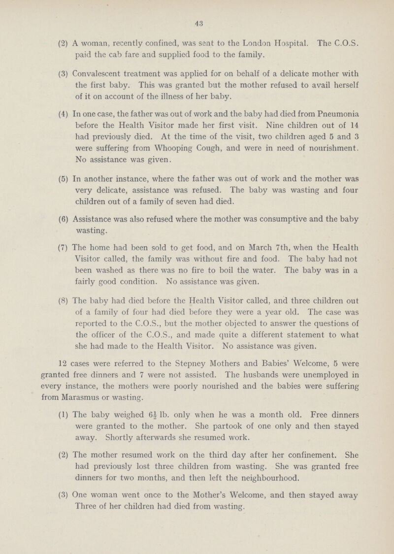 43 (2) A woman, recently confined, was sent to the London Hospital. The C.O.S. paid the cab fare and supplied food to the family. (3) Convalescent treatment was applied for on behalf of a delicate mother with the first baby. This was granted but the mother refused to avail herself of it on account of the illness of her baby. (4) In one case, the father was out of work and the baby had died from Pneumonia before the Health Visitor made her first visit. Nine children out of 14 had previously died. At the time of the visit, two children aged 5 and 3 were suffering from Whooping Cough, and were in need of nourishment. No assistance was given. (5) In another instance, where the father was out of work and the mother was very delicate, assistance was refused. The baby was wasting and four children out of a family of seven had died. (6) Assistance was also refused where the mother was consumptive and the baby wasting. (7) The home had been sold to get food, and on March 7th, when the Health Visitor called, the family was without fire and food. The baby had not been washed as there was no fire to boil the water. The baby was in a fairly good condition. No assistance was given. (8) The baby had died before the Health Visitor called, and three children out of a family of four had died before they were a year old. The case was reported to the C.O.S., but the mother objected to answer the questions of the officer of the C.O.S., and made quite a different statement to what she had made to the Health Visitor. No assistance was given. 12 cases were referred to the Stepney Mothers and Babies' Welcome, 5 were granted free dinners and 7 were not assisted. The husbands were unemployed in every instance, the mothers were poorly nourished and the babies were suffering from Marasmus or wasting. (1) The baby weighed 64 lb. only when he was a month old. Free dinners were granted to the mother. She partook of one only and then stayed away. Shortly afterwards she resumed work. (2) The mother resumed work on the third day after her confinement. She had previously lost three children from wasting. She was granted free dinners for two months, and then left the neighbourhood. (3) One woman went once to the Mother's Welcome, and then stayed away Three of her children had died from wasting.