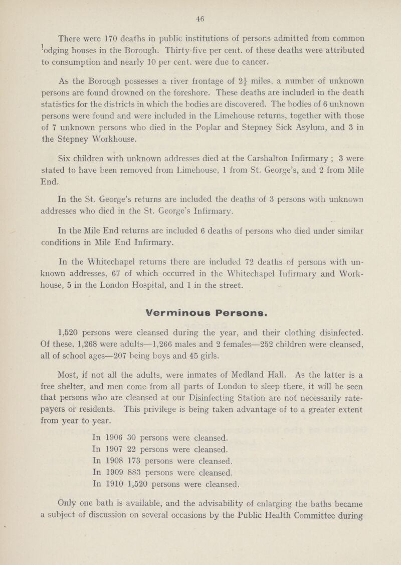 46 There were 170 deaths in public institutions of persons admitted from common lodging houses in the Borough. Thirty-five per cent. of these deaths were attributed to consumption and nearly 10 per cent. were due to cancer. As the Borough possesses a river fiontage of 2½ miles, a number of unknown persons are found drowned on the foreshore. These deaths are included in the death statistics for the districts in which the bodies are discovered. The bodies of 6 unknown persons were found and were included in the Limehouse returns, together with those of 7 unknown persons who died in the Poplar and Stepney Sick Asylum, and 3 in the Stepney Workhouse. Six children with unknown addresses died at the Carshalton Infirmary; 3 were stated to have been removed from Limehouse, 1 from St. George's, and 2 from Mile End. In the St. George's returns are included the deaths of 3 persons with unknown addresses who died in the St. George's Infirmary. In the Mile End returns are included 6 deaths of persons who died under similar conditions in Mile End Infirmary. In the Whitechapel returns there are included 72 deaths of persons with un known addresses, 67 of which occurred in the Whitechapel Infirmary and Work house, 5 in the London Hospital, and 1 in the street. Verminous Persons. 1,520 persons were cleansed during the year, and their clothing disinfected. Of these, 1,268 were adults—1.266 males and 2 females—252 children were cleansed, all of school ages—207 being boys and 45 girls. Most, if not all the adults, were inmates of Medland Hall. As the latter is a free shelter, and men come from all parts of London to sleep there, it will be seen that persons who are cleansed at our Disinfecting Station are not necessarily rate payers or residents. This privilege is being taken advantage of to a greater extent from year to year. In 1906 30 persons were cleansed. In 1907 22 persons were cleansed. In 1908 173 persons were cleansed. In 1909 883 persons were cleansed. In 1910 1,520 persons were cleansed. Only one bath is available, and the advisability of enlarging the baths became a subject of discussion on several occasions by the Public Health Committee during