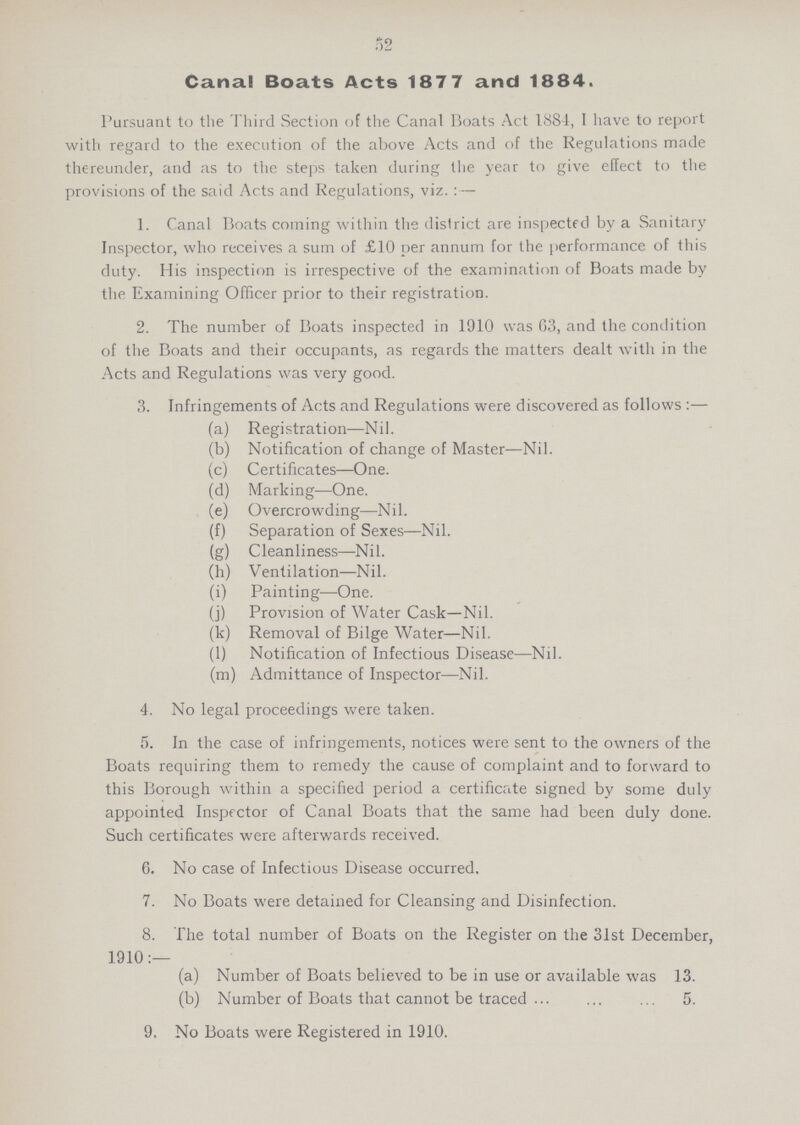 52 Canal Boats Acts 1877 and 1884. Pursuant to the Third Section of the Canal Boats Act 188-1, I have to report with regard to the execution of the above Acts and of the Regulations made thereunder, and as to the steps taken during the year to give effect to the provisions of the said Acts and Regulations, viz.:— 1. Canal Boats coining within the district are inspected by a Sanitary Inspector, who receives a sum of £10 per annum for the performance of this duty. His inspection is irrespective of the examination of Boats made by the Examining Officer prior to their registration. 2. The number of Boats inspected in 1910 was 63, and the condition of the Boats and their occupants, as regards the matters dealt with in the Acts and Regulations was very good. 3. Infringements of Acts and Regulations were discovered as follows:— (a) Registration—Nil. (b) Notification of change of Master—Nil. (c) Certificates—One. (d) Marking—One. (e) Overcrowding—Nil. (f) Separation of Sexes—Nil. (g) Cleanliness—Nil. (h) Ventilation—Nil. (i) Painting—One. (j) Provision of Water Cask—Nil. (k) Removal of Bilge Water—Nil. (1) Notification of Infectious Disease—Nil. (m) Admittance of Inspector—Nil. 4. No legal proceedings were taken. 5. In the case of infringements, notices were sent to the owners of the Boats requiring them to remedy the cause of complaint and to forward to this Borough within a specified period a certificate signed by some duly appointed Inspector of Canal Boats that the same had been duly done. Such certificates were afterwards received. 6. No case of Infectious Disease occurred. 7. No Boats were detained for Cleansing and Disinfection. 8. The total number of Boats on the Register on the 31st December, 1910:— (a) Number of Boats believed to be in use or available was 13. (b) Number of Boats that cannot be traced 5. 9. No Boats were Registered in 1910.