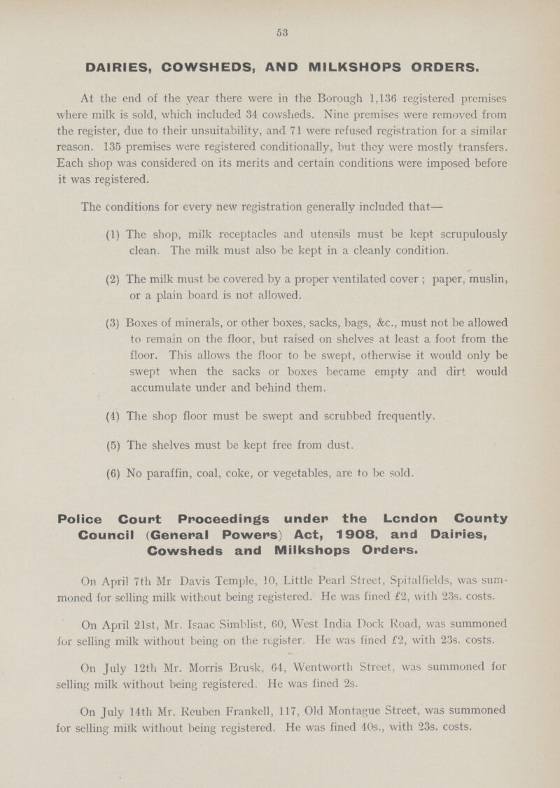53 DAIRIES, COWSHEDS, AND MILKSHOPS ORDERS. At the end of the year there were in the Borough 1,136 registered premises where milk is sold, which included 34 cowsheds. Nine premises were removed from the register, due to their unsuitability, and 71 were refused registration for a similar reason. 135 premises were registered conditionally, but they were mostly transfers. Each shop was considered on its merits and certain conditions were imposed before it was registered. The conditions for every new registration generally included that— (1) The shop, milk receptacles and utensils must be kept scrupulously clean. The milk must also be kept in a cleanly condition. (2) The milk must be covered by a proper ventilated cover ; paper, muslin, or a plain board is not allowed. (3) Boxes of minerals, or other boxes, sacks, bags, &c., must not be allowed to remain on the floor, but raised on shelves at least a foot from the floor. This allows the floor to be swept, otherwise it would only be swept when the sacks or boxes became empty and dirt would accumulate under and behind them. (4) The shop floor must be swept and scrubbed frequently. (5) The shelves must be kept free from dust. (6) No paraffin, coal, coke, or vegetables, are to be sold. Police Court Proceedings under the London County Council (General Powers) Act, 1908, and Dairies, Cowsheds and Milkshops Orders. On April 7th Mr Davis Temple, 10, Little Pearl Street, Spitalfields, was sum moned for selling milk without being registered. He was fined £2, with 23s. costs. On April 21st, Mr. Isaac Simblist, 60, West India Dock Road, was summoned for selling milk without being on the register. He was fined £2, with 23s. costs. On July 12th Mr. Morris Brusk, 64, Wentworth Street, was summoned for selling milk without being registered. He was fined 2s. On July 14th Mr. Reuben Frankell, 117, Old Montague Street, was summoned for selling milk without being registered. He was fined 40s., with 23s. costs.