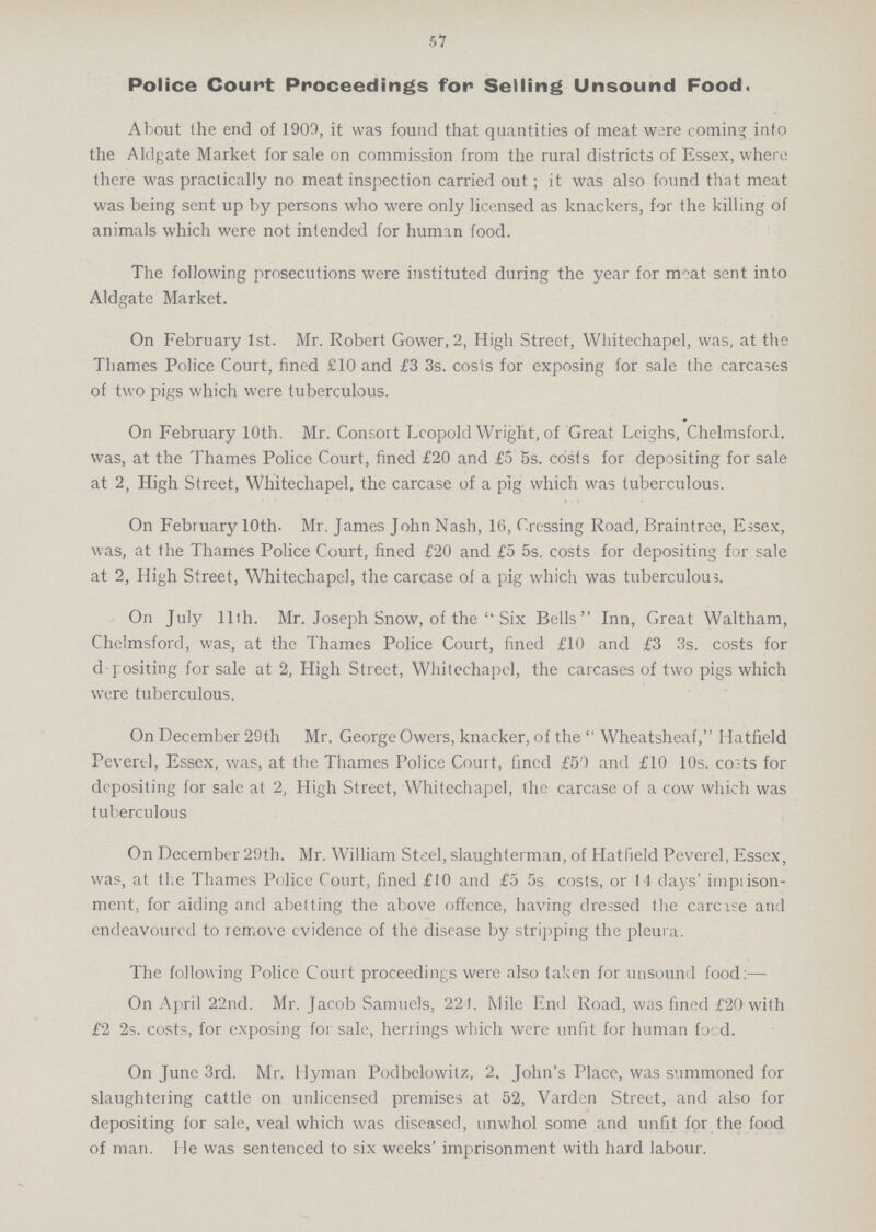 57 Police Court Proceedings for Selling Unsound Food. About (he end of 1909, it was found that quantities of meat were coming into the Aldgate Market for sale on commission from the rural districts of Essex, where there was practically no meat inspection carried out; it was also found that meat was being sent up by persons who were only licensed as knackers, for the killing of animals which were not intended for human food. The following prosecutions were instituted during the year for moat sent into Aldgate Market. On February 1st. Mr. Robert Gower, 2, High Street, Whitechapel, was, at the Thames Police Court, fined £10 and £3 3s. costs for exposing for sale the carcases of two pigs which were tuberculous. On February 10th. Mr. Consort Leopold Wright, of Great Leighs, Chelmsford, was, at the Thames Police Court, fined £20 and £5 5s. costs for depositing for sale at 2, High Street, Whitechapel, the carcase of a pig which was tuberculous. On February 10th. Mr. James John Nash, 16, Crossing Road, Braintree, Essex, was, at the Thames Police Court, fined £20 and £5 5s. costs for depositing for sale at 2, High Street, Whitechapel, the carcase of a pig which was tuberculous. On July 11th. Mr. Joseph Snow, of the Six Bells Inn, Great Waltham, Chelmsford, was, at the Thames Police Court, fined £10 and £3 3s. costs for dpositing for sale at 2, High Street, Whitechapel, the carcases of two pigs which were tuberculous. On December 29th Mr. George Owers, knacker, of the Wheatsheaf, Hatfield Peverel, Essex, was, at the Thames Police Court, fined £59 and £10 10s. co:ts for depositing for sale at 2, High Street, Whitechapel, the carcase of a cow which was tuberculous On December 29th. Mr. William Steel, slaughterman, of Hatfield Peverel, Essex, was, at the Thames Police Court, fined £10 and £5 5s costs, or 14 days' impiison ment, for aiding and abetting the above offence, having dressed the carcase and endeavoured to remove evidence of the disease by stripping the pleura. The following Police Court proceedings were also taken for unsound food:— On April 22nd. Mr. Jacob Samuels, 221. Mile End Road, was fined £20 with £2 2s. costs, for exposing for sale, herrings which were unfit for human food. On June 3rd. Mr. Hyman Podbelowitz, 2, John's Place, was summoned for slaughteiing cattle on unlicensed premises at 52, Varden Street, and also for depositing for sale, veal which was diseased, unwhol some and unfit for the food of man. He was sentenced to six weeks' imprisonment with hard labour.