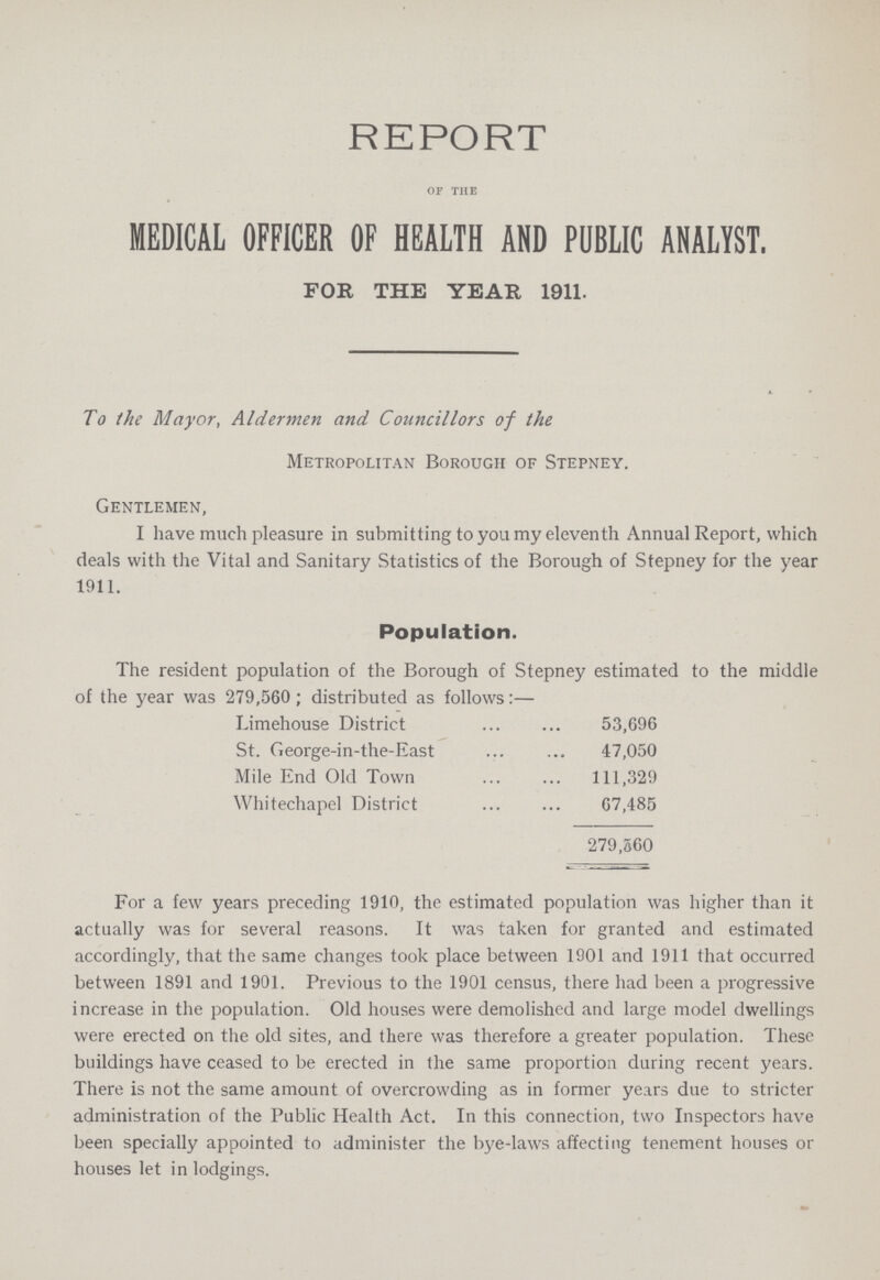 REPORT OF THE MEDICAL OFFICER OF HEALTH AND PUBLIC ANALYST. FOR THE YEAR 1911. To the Mayor, Aldermen and Councillors of the Metropolitan Borough of Stepney. Gentlemen, I have much pleasure in submitting to you my eleventh Annual Report, which deals with the Vital and Sanitary Statistics of the Borough of Stepney for the year 1911. For a few years preceding 1910, the estimated population was higher than it actually was for several reasons. It was taken for granted and estimated accordingly, that the same changes took place between 1901 and 1911 that occurred between 1891 and 1901. Previous to the 1901 census, there had been a progressive increase in the population. Old houses were demolished and large model dwellings were erected on the old sites, and there was therefore a greater population. These buildings have ceased to be erected in the same proportion during recent years. There is not the same amount of overcrowding as in former years due to stricter administration of the Public Health Act. In this connection, two Inspectors have been specially appointed to administer the bye-laws affecting tenement houses or houses let in lodgings. Population. The resident population of the Borough of Stepney estimated to the middle of the year was 279,560; distributed as follows:— Limehouse District 53,696 St. George-in-the-East 47,050 Mile End Old Town 111,329 Whitechapel District 67,485 279,560