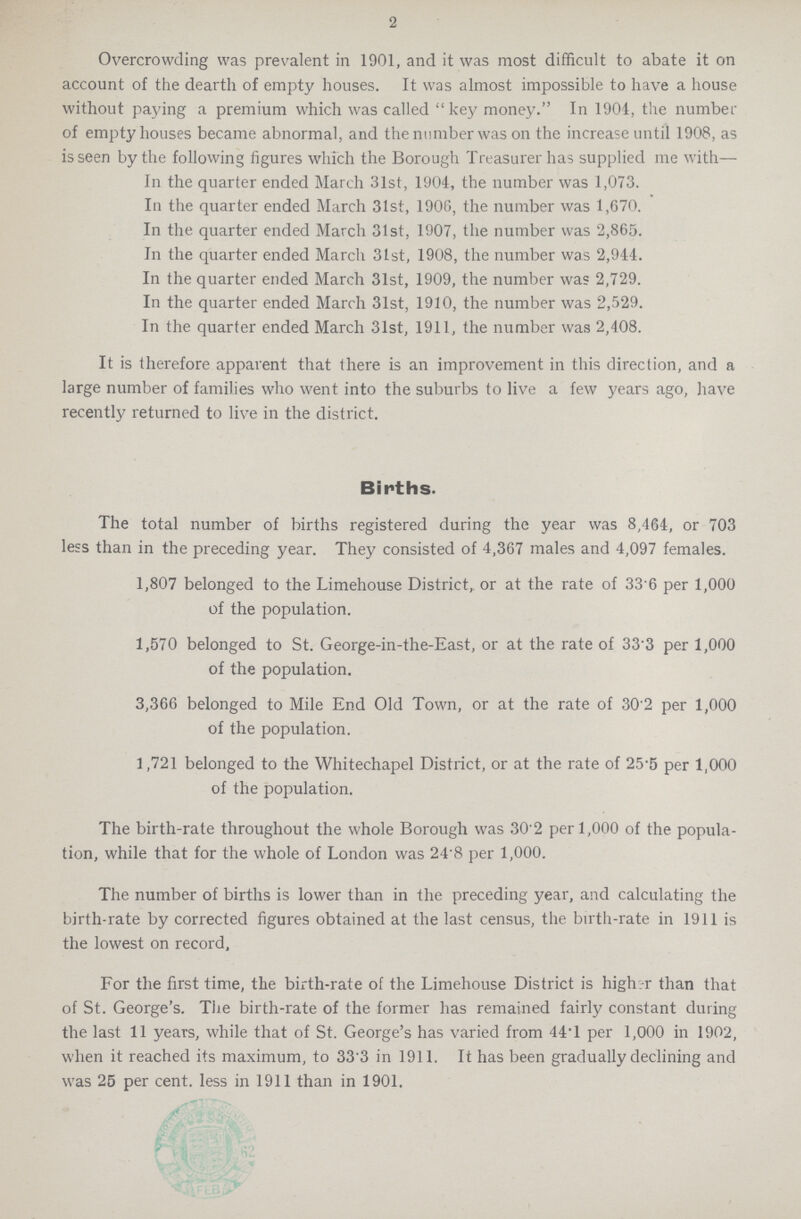 2 Overcrowding was prevalent in 1901, and it was most difficult to abate it on account of the dearth of empty houses. It was almost impossible to have a house without paying a premium which was called key money. In 1904, the number of empty houses became abnormal, and the number was on the increase until 1908, as is seen by the following figures which the Borough Treasurer has supplied me with— In the quarter ended March 31st, 1904, the number was 1,073. In the quarter ended March 31st, 1906, the number was 1,670. In the quarter ended March 31st, 1907, the number was 2,865. In the quarter ended March 31st, 1908, the number was 2,944. In the quarter ended March 31st, 1909, the number was 2,729. In the quarter ended March 31st, 1910, the number was 2,529. In the quarter ended March 31st, 1911, the number was 2,408. It is therefore apparent that there is an improvement in this direction, and a large number of families who went into the suburbs to live a few years ago, have recently returned to live in the district. Births. The total number of births registered during the year was 8,464, or 703 less than in the preceding year. They consisted of 4,367 males and 4,097 females. 1,807 belonged to the Limehouse District, or at the rate of 33.6 per 1,000 of the population. 1,570 belonged to St. George-in-the-East, or at the rate of 33.3 per 1,000 of the population. 3,366 belonged to Mile End Old Town, or at the rate of 30.2 per 1,000 of the population. 1,721 belonged to the Whitechapel District, or at the rate of 25.5 per 1,000 of the population. The birth-rate throughout the whole Borough was 30.2 per 1,000 of the popula tion, while that for the whole of London was 24.8 per 1,000. The number of births is lower than in the preceding year, and calculating the birth-rate by corrected figures obtained at the last census, the birth-rate in 1911 is the lowest on record, For the first time, the birth-rate of the Limehouse District is higher than that of St. George's. The birth-rate of the former has remained fairly constant during the last 11 years, while that of St. George's has varied from 44.1 per 1,000 in 1902, when it reached its maximum, to 33.3 in 1911. It has been gradually declining and was 25 per cent. less in 1911 than in 1901.
