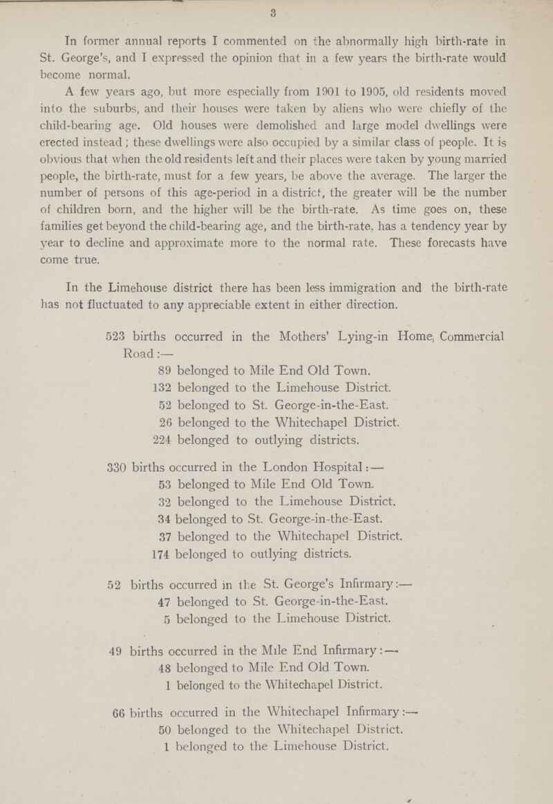 3 In former annual reports I commented on the abnormally high birth-rate in St. George's, and I expressed the opinion that in a few years the birth-rate would become normal. A few years ago, but more especially from 1901 to 1905, old residents moved into the suburbs, and their houses were taken by aliens who were chiefly of the child-bearing age. Old houses were demolished and large model dwellings were erected instead ; these dwellings were also occupied by a similar class of people. It is obvious that when the old residents left and their places were taken by young married people, the birth-rate, must for a few years, be above the average. The larger the number of persons of this age-period in a district, the greater will be the number of children born, and the higher will be the birth-rate. As time goes on, these families get beyond the child-bearing age, and the birth-rate, has a tendency year by year to decline and approximate more to the normal rate. These forecasts have come true. In the Limehouse district there has been less immigration and the birth-rate has not fluctuated to any appreciable extent in either direction. 523 births occurred in the Mothers' Lying-in Home, Commercial Road:— 89 belonged to Mile End Old Town. 132 belonged to the Limehouse District. 52 belonged to St. George-in-the-East. 26 belonged to the Whitechapel District. 224 belonged to outlying districts. 330 births occurred in the London Hospital:— 53 belonged to Mile End Old Town. 32 belonged to the Limehouse District. 34 belonged to St. George-in-the-East. 37 belonged to the Whitechapel District. 174 belonged to outlying districts. 52 births occurred in the St. George's Infirmary:— 47 belonged to St. George-in-the-East. 5 belonged to the Limehouse District. 49 births occurred in the Mile End Infirmary:— 48 belonged to Mile End Old Town. 1 belonged to the Whitechapel District. 66 births occurred in the Whitechapel Infirmary:— 50 belonged to the Whitechapel District. 1 belonged to the Limehouse District.