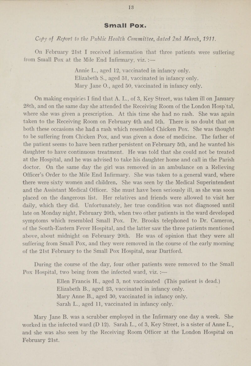 13 Small Pox. Copy of Report to the Public Health Committee, dated 2nd March, 1911. On February 21st I received information that three patients were suffering from Small Pox at the Mile End Infirmary, viz.:— Annie L., aged 12, vaccinated in infancy only. Elizabeth S., aged 31, vaccinated in infancy only. Mary Jane O., aged 50, vaccinated in infancy only. On making enquiries I find that A. L., of 3, Key Street, was taken ill on January 28th, and on the same day she attended the Receiving Room of the London Hosp'tal, where she was given a prescription. At this time she had no rash. She was again taken to the Receiving Room on February 4th and 5th. There is no doubt that on both these occasions she had a rash which resembled Chicken Pox. She was thought to be suffering from Chicken Pox, and was given a dose of medicine. The father of the patient seems to have been rather persistent on February 5th, and he wanted his daughter to have continuous treatment. He was told that she could not be treated at the Hospital, and he was advised to take his daughter home and call in the Parish doctor. On the same day the girl was removed in an ambulance on a Relieving Officer's Order to the Mile End Infirmary. She was taken to a general ward, where there were sixty women and children. She was seen by the Medical Superintendent and the Assistant Medical Officer. She must have been seriously ill, as she was soon placed on the dangerous list. Her relatives and friends were allowed to visit her daily, which they did. Unfortunately, her true condition was not diagnosed until late on Monday night, February 20th, when two other patients in the ward developed symptoms which resembled Small Pox. Dr. Brooks telephoned to Dr. Cameron, of the South-Eastern Fever Hospital, and the latter saw the three patients mentioned above, about midnight on February 20th. He was of opinion that they were all suffering from Small Pox, and they were removed in the course of the early morning of the 21st February to the Small Pox Hospital, near Dartford. During the course of the day, four other patients were removed to the Small Pox Hospital, two being from the infected ward, viz. Ellen Francis H., aged 3, not vaccinated (This patient is dead.) Elizabeth B., aged 23, vaccinated in infancy only. Mary Anne B., aged 30, vaccinated in infancy only. Sarah L., aged 11, vaccinated in infancy only. Mary Jane B. was a scrubber employed in the Infirmary one day a week. She worked in the infected ward (D 12). Sarah L., of 3, Key Street, is a sister of Anne L., and she was also seen by the Receiving Room Officer at the London Hospital on February 21st.