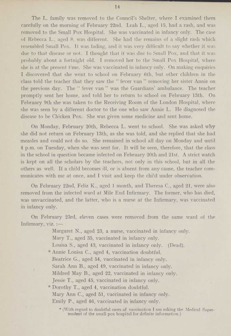 14 The L. family was removed to the Council's Shelter, where I examined them carefully on the morning of February 22nd. Leah L., aged 15, had a rash, and was removed to the Small Pox Hospital. She was vaccinated in infancy only. The case of Rebecca L., aged 8, was different. She had ihe remains of a slight rash which resembled Small Pox. It was fading, and it was very difficult to say whether it was due to that disease or not. I thought that it was due to Small Pox, and that it was probably about a fortnight old. I removed her to the Small Pox Hospital, where she is at the present time. She was vaccinated in infancy only. On making enquiries I discovered that she went to school on February 6th, but other children in the class told the teacher that they saw the fever van removing her sister Annie on the previous day. The fever van was the Guardians' ambulance. The teacher promptly sent her home, and told her to return to school on February 13th. On February 9th she was taken to the Receiving Room of the London Hospital, where she was seen by a different doctor to the one who saw Annie L. He diagnosed the disease to be Chicken Pox. She was given some medicine and sent home. On Monday, February 20th, Rebecca L. went to school. She was asked why she did not return on February 13th, as she was told, and she replied that she had measles and could not do so. She remained in school all day on Monday and until 4 p.m. on Tuesday, when she was sent for. It will be seen, therefore, that the class in the school in question became infected on February 20th and 21st. A strict watch is kept on all the scholars by the teachers, not only in this school, but in all the others as well. If a child becomes ill, or is absent from any cause, the teacher com municates with me at once, and I visit and keep the child under observation. On February 22nd, Feliz K., aged 1 month, and Theresa C., aged 21, were also removed from the infected ward at Mile End Infirmary. The former, who has died, was unvaccinated, and the latter, who is a nurse at the Infirmary, was vaccinated in infancy only. On February 23rd, eleven cases were removed from the same ward of the Infirmary, viz.:— Margaret N., aged 23, a nurse, vaccinated in infancy only. Mary T., aged 35, vaccinated in infancy only. Louisa S., aged 43, vaccinated in infancy only. (Dead). * Annie Louisa C., aged 4, vaccination doubtful. Beatrice G., aged 54, vaccinated in infancy only. Sarah Ann B., aged 49, vaccinated in infancy only. Mildred May B., aged 22, vaccinated in infancy only. Jessie T., aged 45, vaccinated in infancy only. * Dorothy T., aged 4, vaccination doubtful. Mary Ann C., aged 51, vaccinated in infancy only. Emily P., aged 46, vaccinated in infancy only. * (With regard to doubtful cases of vaccination I am asking the Medical Super tendent of the small pox hospital for definite information.)