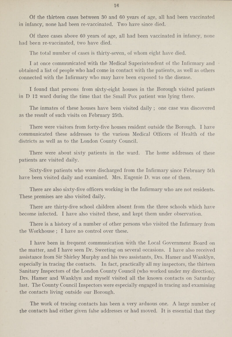 16 Of the thirteen cases between 30 and 60 years of age, all had been vaccinated in infancy, none had been re-vaccinated. Two have since died. Of three cases above 60 years of age, all had been vaccinated in infancy, none had been re-vaccinated, two have died. The total number of cases is thirty-seven, of whom eight have died. I at once communicated with the Medical Superintendent of the Infirmary and obtained a list of people who had come in contact with the patients, as well as others connected with the Infirmary who may have been exposed to the disease. I found that persons from sixty-eight houses in the Borough visited patients in D 12 ward during the time that the Small Pox patient was lying there. The inmates of these houses have been visited daily ; one case was discovered as the result of such visits on February 25th. There were visitors from forty-five houses resident outside the Borough. I have communicated these addresses to the various Medical Officers of Health of the districts as well as to the London County Council. There were about sixty patients in the ward. The home addresses of these patients are visited daily. Sixty-five patients who were discharged from the Infirmary since February 5th have been visited daily and examined. Mrs. Eugenie D. was one of them. There are also sixty-five officers working in the Infirmary who are not residents. These premises are also visited daily. There are thirty-five school children absent from the three schools which have become infected. I have also visited these, and kept them under observation. There is a history of a number of other persons who visited the Infirmary from the Workhouse ; I have no control over these. I have been in frequent communication with the Local Government Board on the matter, and I have seen Dr. Sweeting on several occasions. I have also received assistance from Sir Shirley Murphy and his two assistants, Drs. Hamer and Wanklyn, especially in tracing the contacts. In fact, practically all my inspectors, the thirteen Sanitary Inspectors of the London County Council (who worked under my direction), Drs. Hamer and Wanklyn and myself visited all the known contacts on Saturday last. The County Council Inspectors were especially engaged in tracing and examining the contacts living outside our Borough. The work of tracing contacts has been a very arduous one. A large number of the contacts had either given false addresses or had moved. It is essential that they