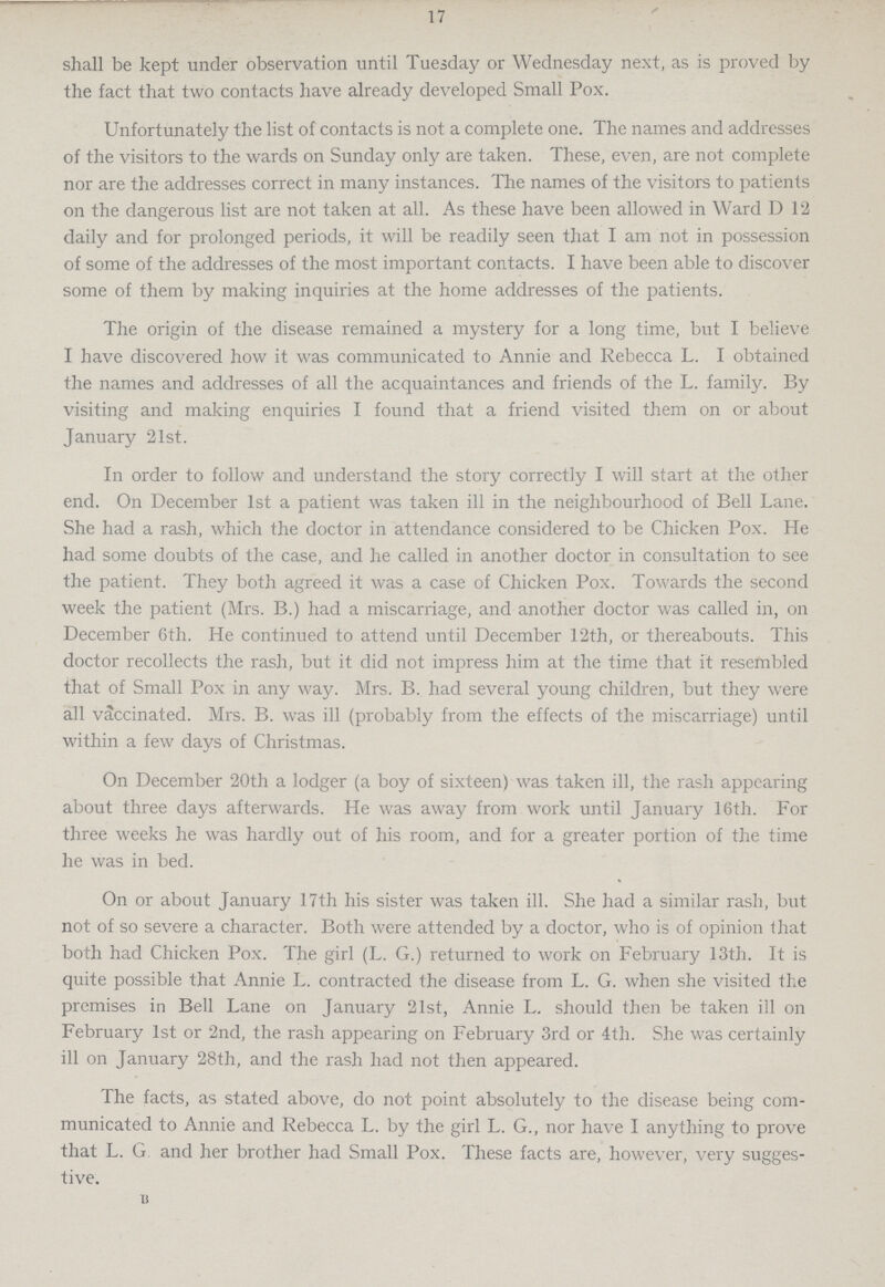 17 shall be kept under observation until Tuesday or Wednesday next, as is proved by the fact that two contacts have already developed Small Pox. Unfortunately the list of contacts is not a complete one. The names and addresses of the visitors to the wards on Sunday only are taken. These, even, are not complete nor are the addresses correct in many instances. The names of the visitors to patients on the dangerous list are not taken at all. As these have been allowed in Ward D 12 daily and for prolonged periods, it will be readily seen that I am not in possession of some of the addresses of the most important contacts. I have been able to discover some of them by making inquiries at the home addresses of the patients. The origin of the disease remained a mystery for a long time, but I believe I have discovered how it was communicated to Annie and Rebecca L. I obtained the names and addresses of all the acquaintances and friends of the L. family. By visiting and making enquiries I found that a friend visited them on or about January 21st. In order to follow and understand the story correctly I will start at the other end. On December 1st a patient was taken ill in the neighbourhood of Bell Lane. She had a rash, which the doctor in attendance considered to be Chicken Pox. He had some doubts of the case, and he called in another doctor in consultation to see the patient. They both agreed it was a case of Chicken Pox. Towards the second week the patient (Mrs. B.) had a miscarriage, and another doctor was called in, on December 6th. He continued to attend until December 12th, or thereabouts. This doctor recollects the rash, but it did not impress him at the time that it resembled that of Small Pox in any way. Mrs. B. had several young children, but they were all vaccinated. Mrs. B. was ill (probably from the effects of the miscarriage) until within a few days of Christmas. On December 20th a lodger (a boy of sixteen) was taken ill, the rash appearing about three days afterwards. He was away from work until January 16th. For three weeks he was hardly out of his room, and for a greater portion of the time he was in bed. On or about January 17th his sister was taken ill. She had a similar rash, but not of so severe a character. Both were attended by a doctor, who is of opinion that both had Chicken Pox. The girl (L. G.) returned to work on February 13th. It is quite possible that Annie L. contracted the disease from L. G. when she visited the premises in Bell Lane on January 21st, Annie L. should then be taken ill on February 1st or 2nd, the rash appearing on February 3rd or 4th. She was certainly ill on January 28th, and the rash had not then appeared. The facts, as stated above, do not point absolutely to the disease being com municated to Annie and Rebecca L. by the girl L. G., nor have I anything to prove that L. G and her brother had Small Pox. These facts are, however, very sugges tive. B
