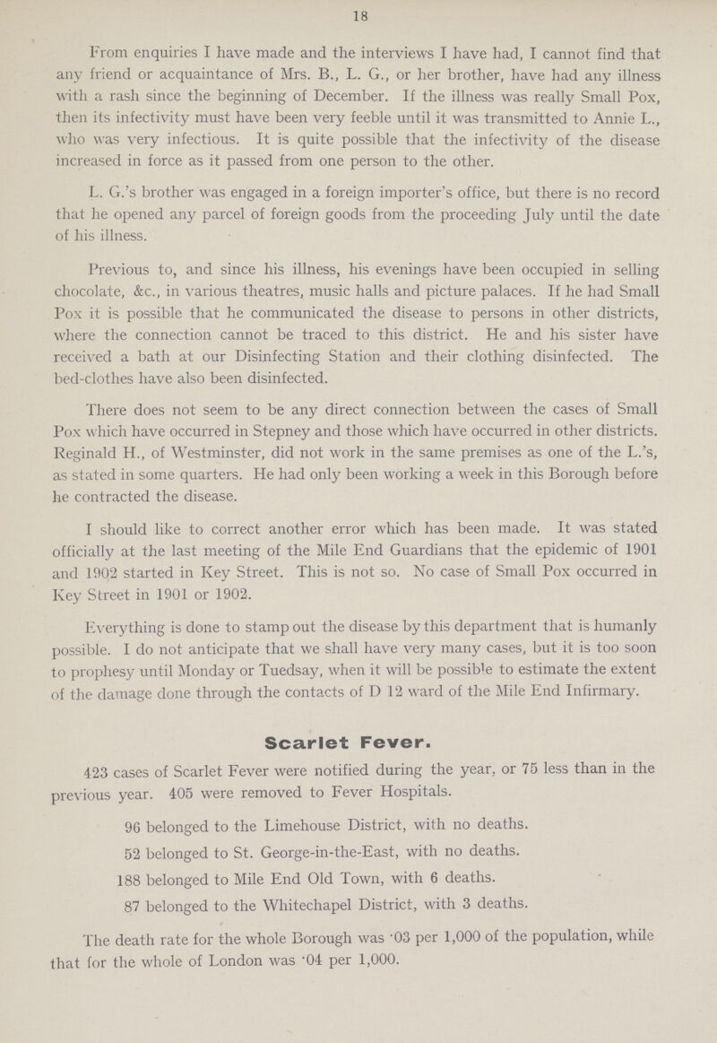 18 From enquiries I have made and the interviews I have had, I cannot find that any friend or acquaintance of Mrs. B., L. G., or her brother, have had any illness with a rash since the beginning of December. If the illness was really Small Pox, then its infectivity must have been very feeble until it was transmitted to Annie L., who was very infectious. It is quite possible that the infectivity of the disease increased in force as it passed from one person to the other. L. G.'s brother was engaged in a foreign importer's office, but there is no record that he opened any parcel of foreign goods from the proceeding July until the date of his illness. Previous to, and since his illness, his evenings have been occupied in selling chocolate, &c., in various theatres, music halls and picture palaces. If he had Small Pox it is possible that he communicated the disease to persons in other districts, where the connection cannot be traced to this district. He and his sister have received a bath at our Disinfecting Station and their clothing disinfected. The bed-clothes have also been disinfected. There does not seem to be any direct connection between the cases of Small Pox which have occurred in Stepney and those which have occurred in other districts. Reginald H., of Westminster, did not work in the same premises as one of the L.'s, as stated in some quarters. He had only been working a week in this Borough before he contracted the disease. I should like to correct another error which has been made. It was stated officially at the last meeting of the Mile End Guardians that the epidemic of 1901 and 1902 started in Key Street. This is not so. No case of Small Pox occurred in Key Street in 1901 or 1902. Everything is done to stamp out the disease by this department that is humanly possible. I do not anticipate that we shall have very many cases, but it is too soon to prophesy until Monday or Tuedsay, when it will be possible to estimate the extent of the damage done through the contacts of D 12 ward of the Mile End Infirmary. Scarlet Fever. 423 cases of Scarlet Fever were notified during the year, or 75 less than in the previous year. 405 were removed to Fever Hospitals. 96 belonged to the Limehouse District, with no deaths. 52 belonged to St. George-in-the-East, with no deaths. 188 belonged to Mile End Old Town, with 6 deaths. 87 belonged to the Whitechapel District, with 3 deaths. The death rate for the whole Borough was .03 per 1,000 of the population, while that for the whole of London was .04 per 1,000.