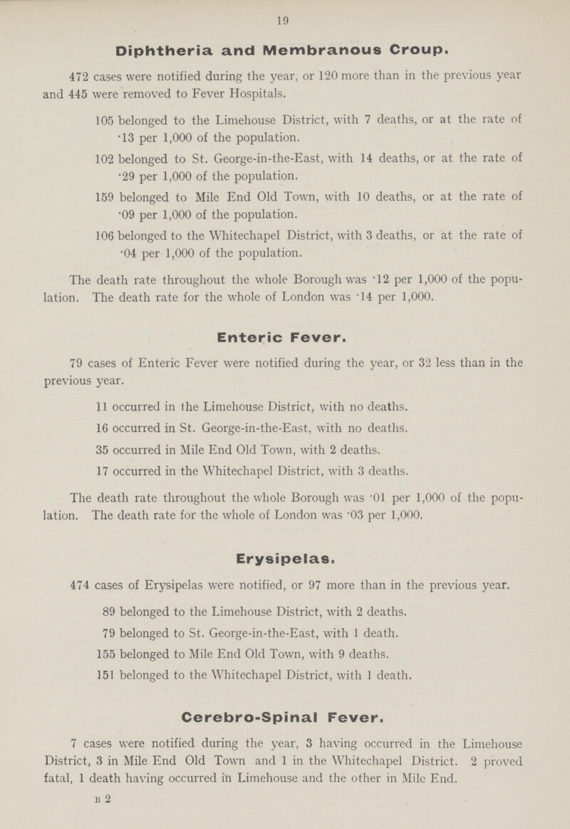 19 Diphtheria and Membranous Croup. 472 cases were notified during the year, or 120 more than in the previous year and 445 were removed to Fever Hospitals. 105 belonged to the Limehouse District, with 7 deaths, or at the rate of .13 per 1,000 of the population. 102 belonged to St. George-in-the-East, with 14 deaths, or at the rate of •29 per 1,000 of the population. 159 belonged to Mile End Old Town, with 10 deaths, or at the rate of .09 per 1,000 of the population. 106 belonged to the Whitechapel District, with 3 deaths, or at the rate of .04 per 1,000 of the population. The death rate throughout the whole Borough was 12 per 1,000 of the popu lation. The death rate for the whole of London was .14 per 1,000. Enteric Fever. 79 cases of Enteric Fever were notified during the year, or 32 less than in the previous year. 11 occurred in the Limehouse District, with no deaths. 16 occurred in St. George-in-the-East, with no deaths. 35 occurred in Mile End Old Town, with 2 deaths. 17 occurred in the Whitechapel District, with 3 deaths. The death rate throughout the whole Borough was .01 per 1,000 of the popu lation. The death rate for the whole of London was .03 per 1,000. Erysipelas. 474 cases of Erysipelas were notified, or 97 more than in the previous year. 89 belonged to the Limehouse District, with 2 deaths. 79 belonged to St. George-in-the-East, with 1 death. 155 belonged to Mile End Old Town, with 9 deaths. 151 belonged to the Whitechapel District, with 1 death. Cerebro-Spinal Fever. 7 cases were notified during the year, 3 having occurred in the Limehouse District, 3 in Mile End Old Town and 1 in the Whitechapel District. 2 proved fatal, 1 death having occurred in Limehouse and the other in Mile End. B 2