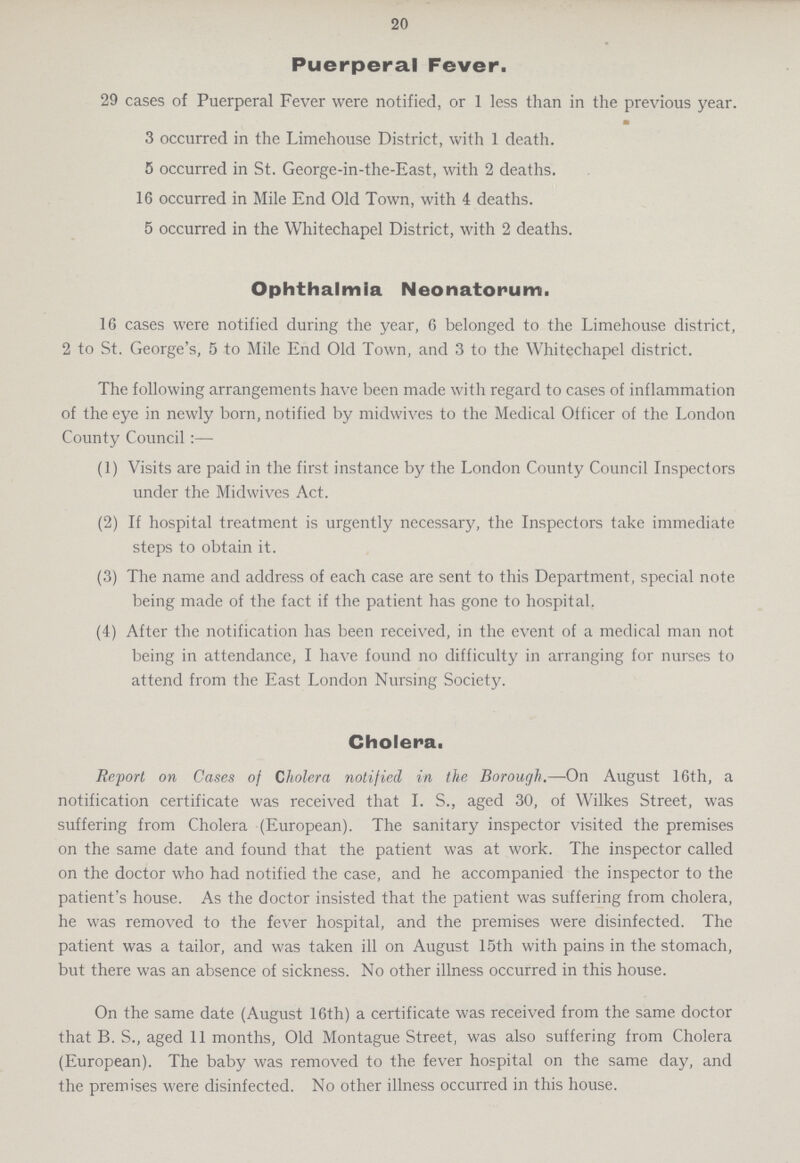 20 Puerperal Fever. 29 cases of Puerperal Fever were notified, or 1 less than in the previous year. m 3 occurred in the Limehouse District, with 1 death. 5 occurred in St. George-in-the-East, with 2 deaths. 16 occurred in Mile End Old Town, with 4 deaths. 5 occurred in the Whitechapel District, with 2 deaths. Ophthalmia Neonatorum. 16 cases were notified during the year, 6 belonged to the Limehouse district, 2 to St. George's, 5 to Mile End Old Town, and 3 to the Whitechapel district. The following arrangements have been made with regard to cases of inflammation of the eye in newly born, notified by midwives to the Medical Officer of the London County Council:— (1) Visits are paid in the first instance by the London County Council Inspectors under the Midwives Act. (2) If hospital treatment is urgently necessary, the Inspectors take immediate steps to obtain it. (3) The name and address of each case are sent to this Department, special note being made of the fact if the patient has gone to hospital. (4) After the notification has been received, in the event of a medical man not being in attendance, I have found no difficulty in arranging for nurses to attend from the East London Nursing Society. Cholera. Report on Cases of Cholera notified in the Borough.—On August 16th, a notification certificate was received that I. S., aged 30, of Wilkes Street, was suffering from Cholera (European). The sanitary inspector visited the premises on the same date and found that the patient was at work. The inspector called on the doctor who had notified the case, and he accompanied the inspector to the patient's house. As the doctor insisted that the patient was suffering from cholera, he was removed to the fever hospital, and the premises were disinfected. The patient was a tailor, and was taken ill on August 15th with pains in the stomach, but there was an absence of sickness. No other illness occurred in this house. On the same date (August 16th) a certificate was received from the same doctor that B. S., aged 11 months, Old Montague Street, was also suffering from Cholera (European). The baby was removed to the fever hospital on the same day, and the premises were disinfected. No other illness occurred in this house.