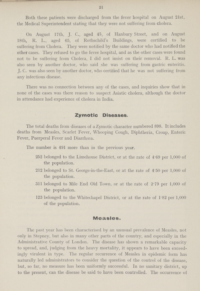 21 Both these patients were discharged from the fever hospital on August 21st, the Medical Superintendent stating that they were not suffering from cholera. On August 17th, J. C., aged 45, of Hanbury Street, and on August 18th, R. L., aged 65, of Rothschild's Buildings, were certified to be suffering from Cholera. They were notified by the same doctor who had notified the other cases. They refused to go the fever hospital, and as the other cases were found not to be suffering from Cholera, I did not insist on their removal. R. L. was also seen by another doctor, who said she was suffering from gastric enteritis. J. C. was also seen by another doctor, who certified that he was not suffering from any infectious disease. There was no connection between any of the cases, and inquiries show that in none of the cases was there reason to suspect Asiatic cholera, although the doctor in attendance had experience of cholera in India. Zymotic Diseases. The total deaths from diseases of a Zymotic character numbered 898. It includes deaths from Measles, Scarlet Fever, Whooping Cough, Diphtheria, Croup, Enteric Fever, Puerperal Fever and Diarrhoea. The number is 491 more than in the previous year. 252 belonged to the Limehouse District, or at the rate of 4 69 per 1,000 of the population. 212 belonged to St. George-in-the-East, or at the rate of 4 50 per 1,000 of the population. 311 belonged to Mile End Old Town, or at the rate of 2.79 per 1,000 of the population. 123 belonged to the Whitechapel District, or at the rate of 1.82 per 1,000 of the population. Measles. The past year has been characterised by an unusual prevalence of Measles, not only in Stepney, but also in many other parts of the country, and especially in the Administrative County of London. The disease has shown a remarkable capacity to spread, and, judging from the heavy mortality, it appears to have been exceed ingly virulent in type. The regular recurrence of Measles in epidemic form has naturally led administrators to consider the question of the control of the disease, but, so far, no measure has been uniformly successful. In no sanitary district, up to the present, can the disease be said to have been controlled. The occurrence of