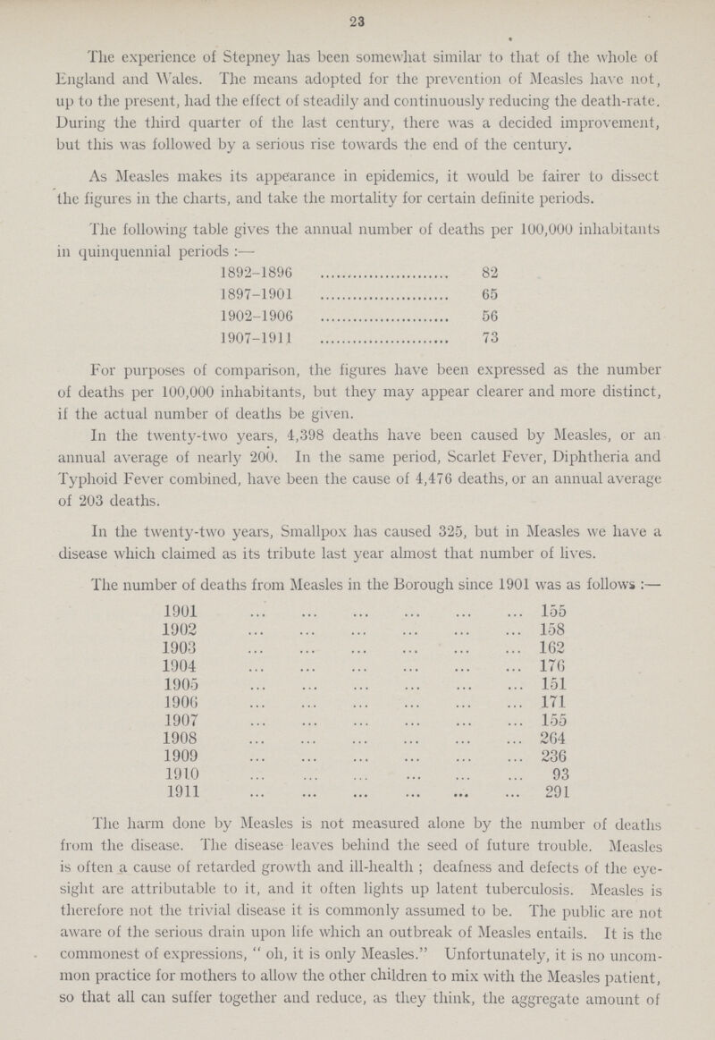 23 The experience of Stepney has been somewhat similar to that of the whole of England and Wales. The means adopted for the prevention of Measles have not, up to the present, had the effect of steadily and continuously reducing the death-rate. During the third quarter of the last century, there was a decided improvement, but this was followed by a serious rise towards the end of the century. As Measles makes its appearance in epidemics, it would be fairer to dissect the figures in the charts, and take the mortality for certain definite periods. The following table gives the annual number of deaths per 100,000 inhabitants in quinquennial periods:— 1892-1896 82 1897-1901 65 1902-1906 56 1907-1911 73 For purposes of comparison, the figures have been expressed as the number of deaths per 100,000 inhabitants, but they may appear clearer and more distinct, if the actual number of deaths be given. In the twenty-two years, 4,398 deaths have been caused by Measles, or an annual average of nearly 200. In the same period, Scarlet Fever, Diphtheria and Typhoid Fever combined, have been the cause of 4,476 deaths, or an annual average of 203 deaths. In the twenty-two years, Smallpox has caused 325, but in Measles we have a disease which claimed as its tribute last year almost that number of lives. The number of deaths from Measles in the Borough since 1901 was as follows:— 1901 155 1902 158 1903 162 1904 176 1905 151 1906 171 1907 155 1908 264 1909 236 1910 93 1911 291 The harm done by Measles is not measured alone by the number of deaths from the disease. The disease leaves behind the seed of future trouble. Measles is often a cause of retarded growth and ill-health ; deafness and defects of the eye sight are attributable to it, and it often lights up latent tuberculosis. Measles is therefore not the trivial disease it is commonly assumed to be. The public are not aware of the serious drain upon life which an outbreak of Measles entails. It is the commonest of expressions,  oh, it is only Measles. Unfortunately, it is no uncom mon practice for mothers to allow the other children to mix with the Measles patient, so that all can suffer together and reduce, as they think, the aggregate amount of
