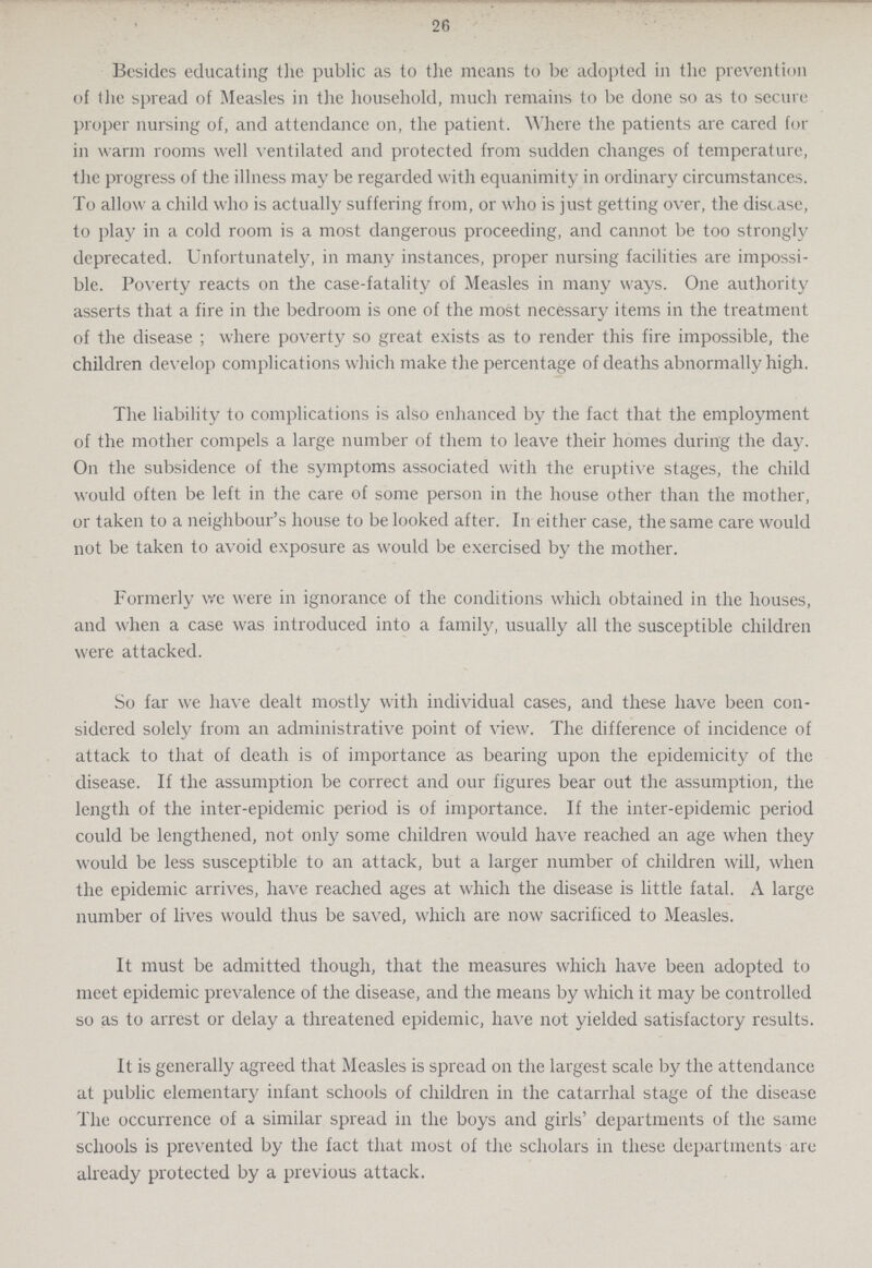 26 Besides educating the public as to the means to be adopted in the prevention of the spread of Measles in the household, much remains to be done so as to secure proper nursing of, and attendance on, the patient. Where the patients are cared for in warm rooms well ventilated and protected from sudden changes of temperature, the progress of the illness may be regarded with equanimity in ordinary circumstances. To allow a child who is actually suffering from, or who is just getting over, the disease, to play in a cold room is a most dangerous proceeding, and cannot be too strongly deprecated. Unfortunately, in many instances, proper nursing facilities are impossi ble. Poverty reacts on the case-fatality of Measles in many ways. One authority asserts that a fire in the bedroom is one of the most necessary items in the treatment of the disease ; where poverty so great exists as to render this fire impossible, the children develop complications which make the percentage of deaths abnormally high. The liability to complications is also enhanced by the fact that the employment of the mother compels a large number of them to leave their homes during the day. On the subsidence of the symptoms associated with the eruptive stages, the child would often be left in the care of some person in the house other than the mother, or taken to a neighbour's house to be looked after. In either case, the same care would not be taken to avoid exposure as would be exercised by the mother. Formerly we were in ignorance of the conditions which obtained in the houses, and when a case was introduced into a family, usually all the susceptible children were attacked. So far we have dealt mostly with individual cases, and these have been con sidered solely from an administrative point of view. The difference of incidence of attack to that of death is of importance as bearing upon the epidemicity of the disease. If the assumption be correct and our figures bear out the assumption, the length of the inter-epidemic period is of importance. If the inter-epidemic period could be lengthened, not only some children would have reached an age when they would be less susceptible to an attack, but a larger number of children will, when the epidemic arrives, have reached ages at which the disease is little fatal. A large number of lives would thus be saved, which are now sacrificed to Measles. It must be admitted though, that the measures which have been adopted to meet epidemic prevalence of the disease, and the means by which it may be controlled so as to arrest or delay a threatened epidemic, have not yielded satisfactory results. It is generally agreed that Measles is spread on the largest scale by the attendance at public elementary infant schools of children in the catarrhal stage of the disease The occurrence of a similar spread in the boys and girls' departments of the same schools is prevented by the fact that most of the scholars in these departments are already protected by a previous attack.