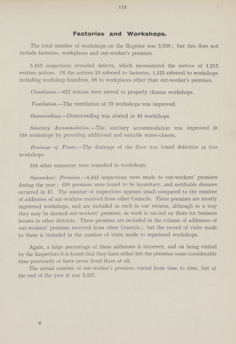 113 Factories and Workshops. The total number of workshops on the Register was 3,338 ; but this does not include factories, workplaces and out-worker's premises. 5,453 inspections revealed defects, which necessitated the service of 1,213 written notices. Of the notices 20 referred to factories, 1,125 referred to workshops including workshop laundries, 68 to workplaces other than out-worker's premises. Cleanliness.—627 notices were served to properly cleanse workshops. Ventilation.—The ventilation of 79 workshops was improved. Overcrowding.—Overcrowding was abated in 48 workshops. Sanitary Accommodation.—The sanitary accommodation was improved in 168 workshops by providing additional and suitable water-closets. Drainage of Floors.—The drainage of the floor was found defective in five workshops. 316 other nuisances were remedied in workshops. Outworkers' Premises.—4,443 inspections were made to out-workers' premises during the year ; 698 premises were found to be insanitary, and notifiable diseases occurred in 47. The number of inspections appears small compared to the number of addresses of out-workers received from other Councils. These premises are mostly registered workshops, and are included as such in our returns, although in a way they may be deemed out-workers' premises, as work is carried on there for business houses in other districts. These premises are included in the column of addresses of out-workers' premises received from other Councils ; but the record of visits made to them is included in the number of visits made to registered workshops. Again, a large percentage of these addresses is incorrect, and on being visited by the Inspectors it is found that they have either left the premises some considerable time previously or have never lived there at all. The actual number of out-worker's premises varied from time to time, but at the end of the year it was 3,327. 3