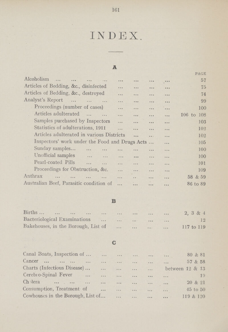 161 INDEX. A PAGE Alcoholism 57 Articles of Bedding, &c., disinfected 75 Articles of Bedding, &c., destroyed 74 Analyst's Report 99 Proceedings (number of cases) 100 Articles adulterated 106 to 108 Samples purchased by Inspectors 103 Statistics of adulterations, 1911 102 Articles adulterated in various Districts 102 Inspectors' work under the Food and Drugs Acts 105 Sunday samples 100 Unofficial samples 100 Pearl-coated Pills 101 Proceedings for Obstruction, &c. 109 Anthrax 58 & 59 Australian Beef, Parasitic condition of 86 to 89 B Births 2, 3 & 4 Bacteriological Examinations 12 Bakehouses, in the Borough, List of 117 to 119 C Canal Boats, Inspection of 80 & 81 Cancer 57 & 58 Charts (Infectious Disease) between 12 & 13 Cerebi o-Spinal Fever 19 Cholera 20 & 21 Consumption, Treatment of 45 to 50 Cowhouses in the Borough, List of 119 & 120