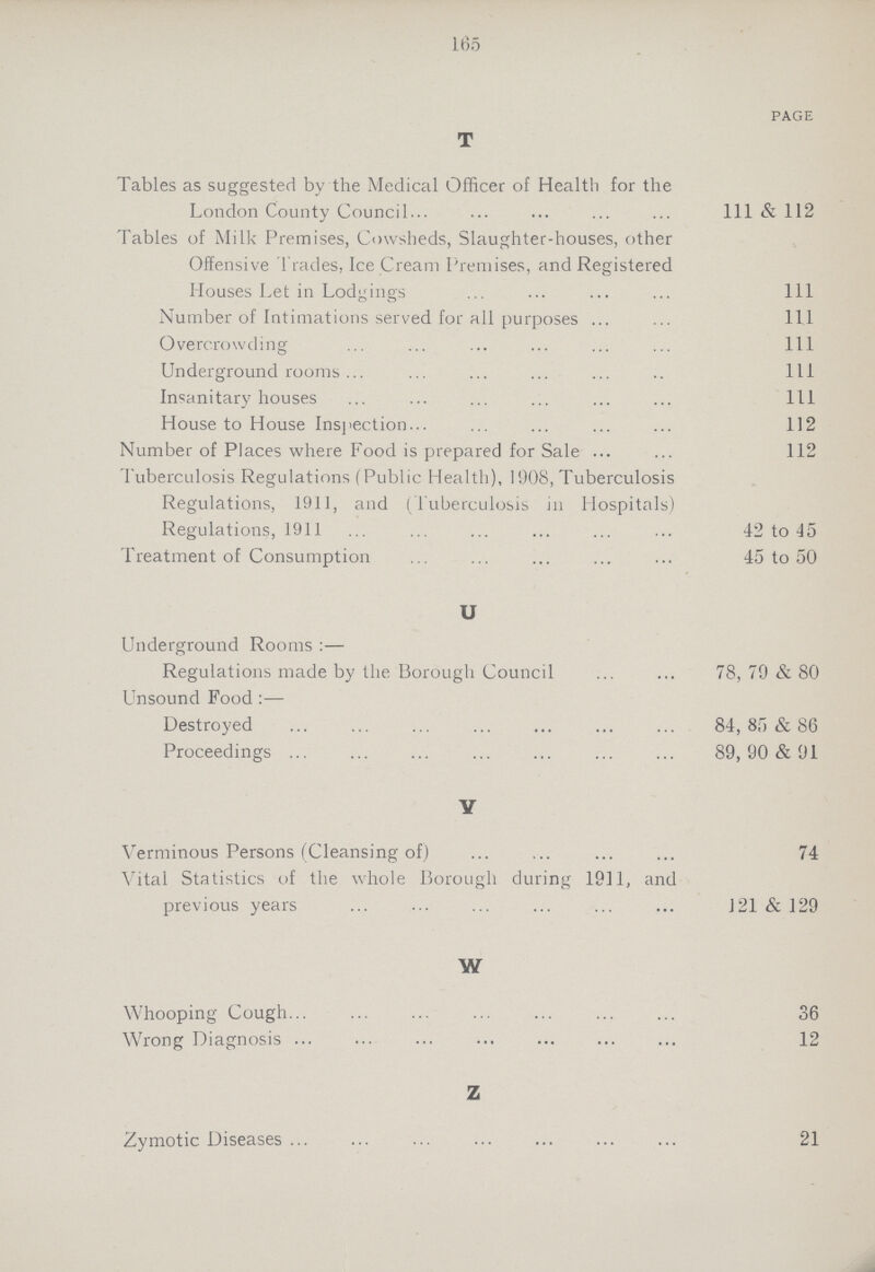 165 PAGE T Tables as suggested bv the Medical Officer of Health for the London County Council 111 & 112 Tables of Milk Premises, Cowsheds, Slaughter-houses, other Offensive Trades, Ice Cream Premises, and Registered Houses Let in Lodgings 111 Number of Intimations served for all purposes 111 Overcrowding 111 Underground rooms 111 Insanitary houses 111 House to House Inspection 112 Number of Places where Food is prepared for Sale 112 Tuberculosis Regulations (Public Health), 1908, Tuberculosis Regulations, 1911, and (Tuberculosis in Hospitals) Regulations, 1911 42 to 45 Treatment of Consumption 45 to 50 U Underground Rooms :— Regulations made by the Borough Council 78, 70 & 80 Unsound Food:— Destroyed 84, 85 & 86 Proceedings 89,90 & 91 Y Verminous Persons (Cleansing of) 74 Vital Statistics of the whole Borough during 1911, and previous years 121 & 129 W Whooping Cough 36 Wrong Diagnosis 12 Z Zymotic Diseases 21