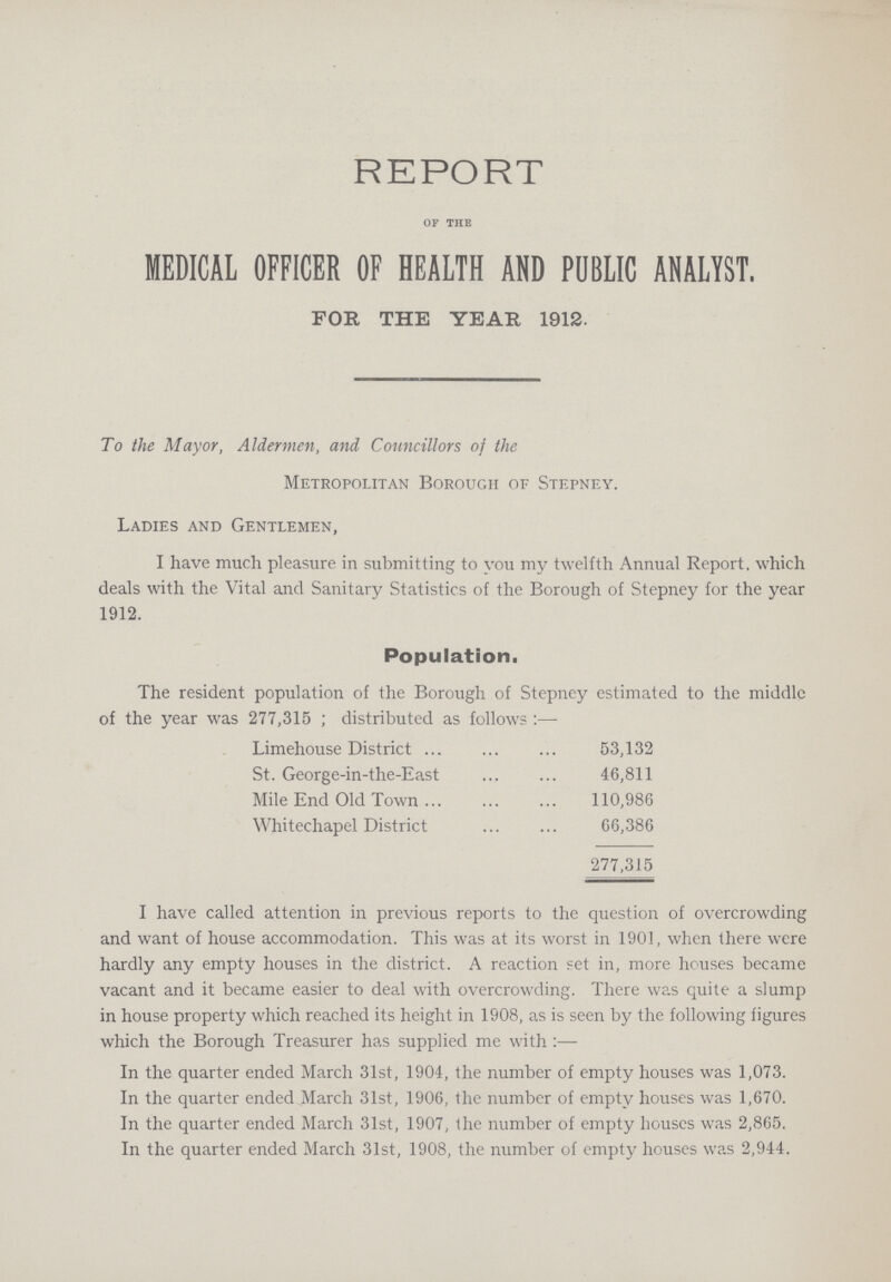 REPORT OF THE MEDICAL OFFICER OF HEALTH AND PUBLIC ANALYST. FOR THE YEAR 1912. To the Mayor, Aldermen, and Councillors of the Metropolitan Borough of Stepney. Ladies and Gentlemen, I have much pleasure in submitting to you my twelfth Annual Report, which deals with the Vital and Sanitary Statistics of the Borough of Stepney for the year 1912. Population, The resident population of the Borough of Stepney estimated to the middle of the year was 277,315; distributed as follows:— Lime house District 53,132 St. George -in -the- East 46,811 Mile End Old Town 110,986 White chapel District 66,386 277,315 I have called attention in previous reports to the question of overcrowding and want of house accommodation. This was at its worst in 1901, when there were hardly any empty houses in the district. A reaction set in, more houses became vacant and it became easier to deal with overcrowding. There was quite a slump in house property which reached its height in 1908, as is seen by the following figures which the Borough Treasurer has supplied me with In the quarter ended March 31st, 1904, the number of empty houses was 1,073. In the quarter ended March 31st, 1906, the number of empty houses was 1,670. In the quarter ended March 31st, 1907, the number of empty houses was 2,865. In the quarter ended March 31st, 1908, the number of empty houses was 2,944.