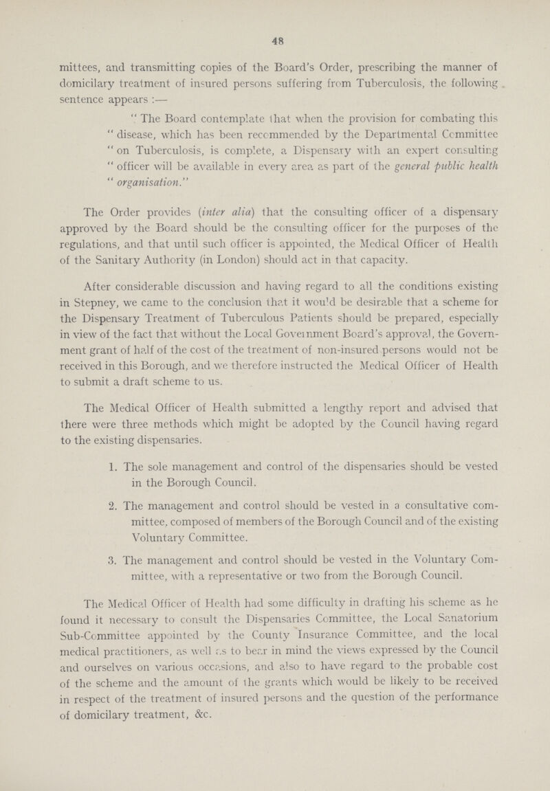 48 mittees, and transmitting copies of the Board's Order, prescribing the manner of domicilary treatment of injured persons suffering from Tuberculosis, the following . sentence appears :—  The Board contemplate that when the provision for combating this  disease, which has been recommended by the Departmental Committee  on Tuberculosis, is complete, a Dispensary with an expert consulting  officer will be available in every area as part of the general public health  organisation. The Order provides (inter alia) that the consulting officer of a dispensary approved by the Board should be the consulting officer for the purposes of the regulations, and that until such officer is appointed, the Medical Officer of Health of the Sanitary Authority (in London) should act in that capacity. After considerable discussion and having regard to all the conditions existing in Stepney, we came to the conclusion that it wou'd be desirable that a scheme for the Dispensary Treatment of Tuberculous Patients should be prepared, especially in view of the fact that without the Local Government Board's approval, the Govern ment grant of half of the cost of the treatment of non-insured persons would not be received in this Borough, and we therefore instructed the Medical Officer of Health to submit a draft scheme to us. The Medical Officer of Health submitted a lengthy report and advised that there were three methods which might be adopted by the Council having regard to the existing dispensaries. 1. The sole management and control of the dispensaries should be vested in the Borough Council. 2. The management and control should be vested in a consultative com¬ mittee, composed of members of the Borough Council and of the existing Voluntary Committee. 3. The management and control should be vested in the Voluntary Com¬ mittee, with a representative or two from the Borough Council. The Medical Officer of Health had some difficulty in drafting his scheme as he found it necessary to consult the Dispensaries Committee, the Local Sanatorium Sub-Committee appointed by the County Insurance Committee, and the local medical practitioners, as well r.s to bear in mind the views expressed by the Council and ourselves on various occasions, and also to have regard to the probable cost of the scheme and the amount of the grants which would be likely to be received in respect of the treatment of insured persons and the question of the performance of domicilary treatment, &c.