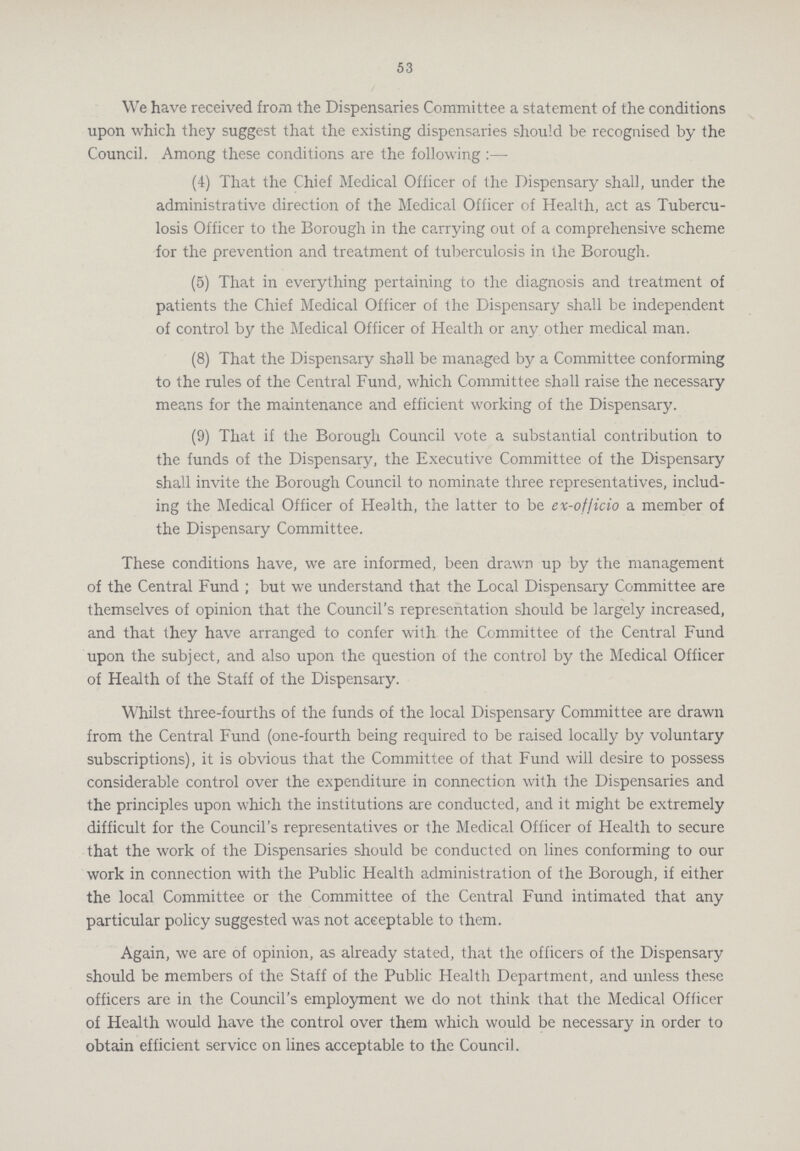 53 We have received from the Dispensaries Committee a statement of the conditions upon which they suggest that the existing dispensaries should be recognised by the Council. Among these conditions are the following :— (4) That the Chief Medical Officer of the Dispensary shall, under the administrative direction of the Medical Officer of Health, act as Tubercu losis Officer to the Borough in the carrying out of a comprehensive scheme for the prevention and treatment of tuberculosis in the Borough. (5) That in everything pertaining to the diagnosis and treatment of patients the Chief Medical Officer of the Dispensary shall be independent of control by the Medical Officer of Health or any other medical man. (8) That the Dispensary shall be managed by a Committee conforming to the rules of the Central Fund, which Committee shall raise the necessary means for the maintenance and efficient working of the Dispensary. (9) That if the Borough Council vote a substantial contribution to the funds of the Dispensary, the Executive Committee of the Dispensary shall invite the Borough Council to nominate three representatives, includ ing the Medical Officer of Health, the latter to be ev-of/icio a member of the Dispensary Committee. These conditions have, we are informed, been drawn up by the management of the Central Fund ; but we understand that the Local Dispensary Committee are themselves of opinion that the Council's representation should be largely increased, and that they have arranged to confer with the Committee of the Central Fund upon the subject, and also upon the question of the control by the Medical Officer of Health of the Staff of the Dispensary. Whilst three-fourths of the funds of the local Dispensary Committee are drawn from the Central Fund (one-fourth being required to be raised locally by voluntary subscriptions), it is obvious that the Committee of that Fund will desire to possess considerable control over the expenditure in connection with the Dispensaries and the principles upon which the institutions are conducted, and it might be extremely difficult for the Council's representatives or the Medical Officer of Health to secure that the work of the Dispensaries should be conductcd on lines conforming to our work in connection with the Public Health administration of the Borough, if either the local Committee or the Committee of the Central Fund intimated that any particular policy suggested was not acceptable to them. Again, we are of opinion, as already stated, that the officers of the Dispensary should be members of the Staff of the Public Health Department, and unless these officers are in the Council's employment we do not think that the Medical Officer of Health would have the control over them which would be necessary in order to obtain efficient service on lines acceptable to the Council.