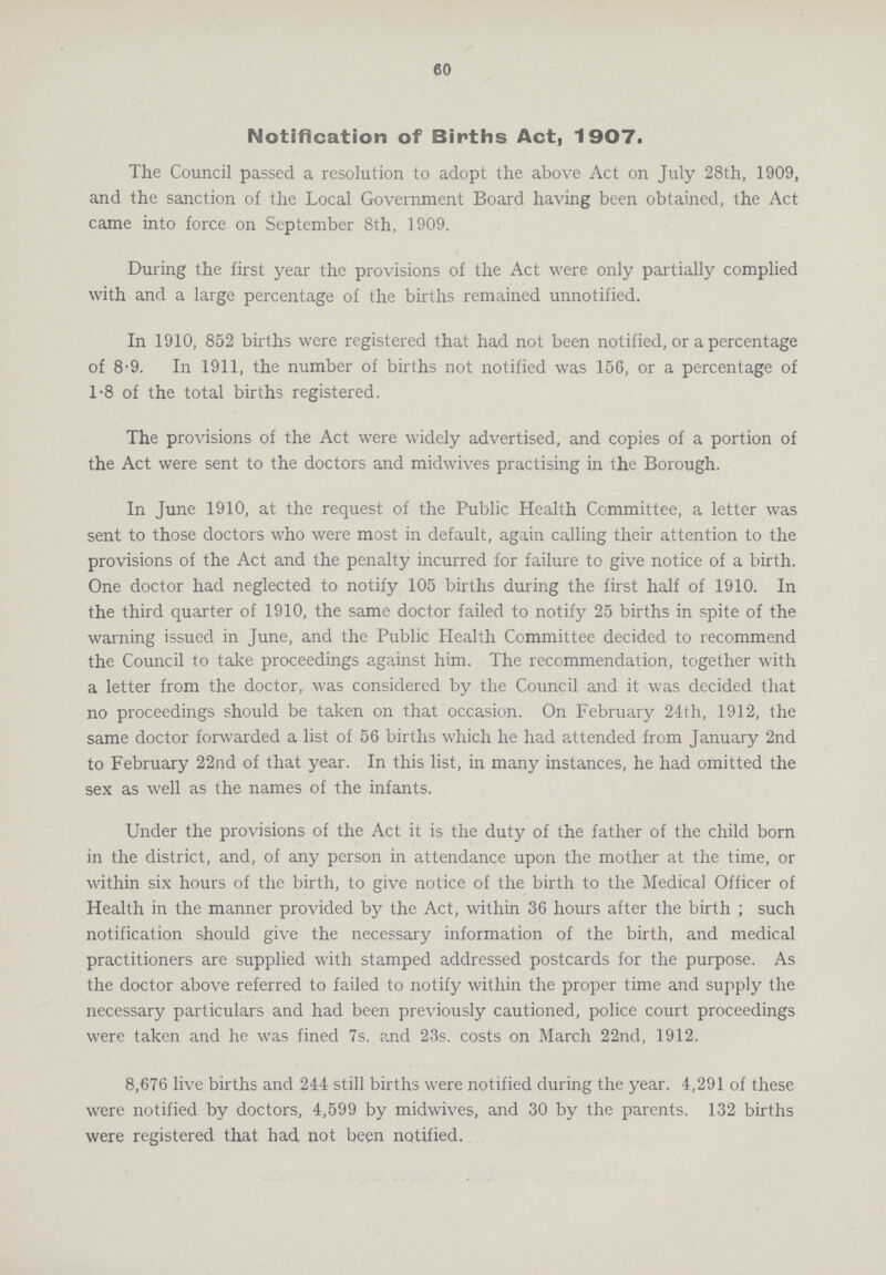 60 Notification of Births Act, 1907. The Council passed a resolution to adopt the above Act on July 28th, 1909, and the sanction of the Local Government Board having been obtained, the Act came into force on September 8th, 1909. During the first year the provisions of the Act were only partially complied with and a large percentage of the births remained unnotified. In 1910, 852 births were registered that had not been notified, or a percentage of 8-9. In 1911, the number of births not notified was 156, or a percentage of 1-8 of the total births registered. The provisions of the Act were widely advertised, and copies of a portion of the Act were sent to the doctors and midwives practising in the Borough. In June 1910, at the request of the Public Health Committee, a letter was sent to those doctors who were most in default, again calling their attention to the provisions of the Act and the penalty incurred for failure to give notice of a birth. One doctor had neglected to notify 105 births during the first half of 1910. In the third quarter of 1910, the same doctor failed to notify 25 births in spite of the warning issued in June, and the Public Health Committee decided to recommend the Council to take proceedings against him. The recommendation, together with a letter from the doctor, was considered by the Council and it was decided that no proceedings should be taken on that occasion. On February 24th, 1912, the same doctor forwarded a list of 56 births which he had attended from January 2nd to February 22nd of that year. In this list, in many instances, he had omitted the sex as well as the names of the infants. Under the provisions of the Act it is the duty of the father of the child born in the district, and, of any person in attendance upon the mother at the time, or within six hours of the birth, to give notice of the birth to the Medical Officer of Health in the manner provided by the Act, within 36 hours after the birth ; such notification should give the necessary information of the birth, and medical practitioners are supplied with stamped addressed postcards for the purpose. As the doctor above referred to failed to notify within the proper time and supply the necessary particulars and had been previously cautioned, police court proceedings were taken and he was fined 7s. and 23s. costs on March 22nd, 1912. 8,676 live births and 244 still births were notified during the year. 4,291 of these were notified by doctors, 4,599 by midwives, and 30 by the parents. 132 births were registered that had not been notified.