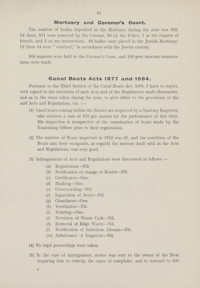 65 Mortuary and Coroner's Court. The number of bodies deposited in the Mortuary during the year was 565. Of these, 511 were removed by the Coroner, 50 by the Police, 1 at the request of friends, and 3 on my instructions. 82 bodies were placed in the Jewish Mortuary. Of these 44 were  watched, in accordance with the Jewish custom. 504 inquests were held in the Coroner's Court, and 109 post mortem examina tions were made Canal Boats Acts 1877 and 1884. Pursuant to the Third Section of the Canal Boats Act, 1884, I have to report, with regard to the execution of such Acts and of the Regulations made thereunder, and as to the steps taken during the year, to give effect to the provisions of the said Acts and Regulations, viz.:— (1) Canal boats coming within the district are inspected by a Sanitary Inspector, who receives a sum of £10 per annum for the performance of this duty. His inspection is irrespective of the examination of boats made by the Examining Officer prior to their registration. (2) The number of Boats inspected in 1912 was 51, and the condition of the Boats and their occupants, as regards the matters dealt with in the Acts and Regulations, was very good. (3) Infringements of Acts and Regulations were discovered as follows:— (a) Registration—Nil. (b) Notification of change of Master—Nil. (c) Certificates—One. (d) Marking—One. (e) Overcrowding—Nil. (f) Separation of Sexes—Nil. (g) Cleanliness—One. (h) Ventilation—Nil. (i) Painting—One. (j) Provision of Water Cask—Nil. (k) Removal of Bilge Water—Nil. (I) Notification of Infectious Disease—Nil. (m) Admittance of Inspector—Nil. (4) No legal proceedings were taken. (5) In the case of infringement, notice was sent to the owner of the Boat requiring him to remedy the cause of complaint, and to forward to this E