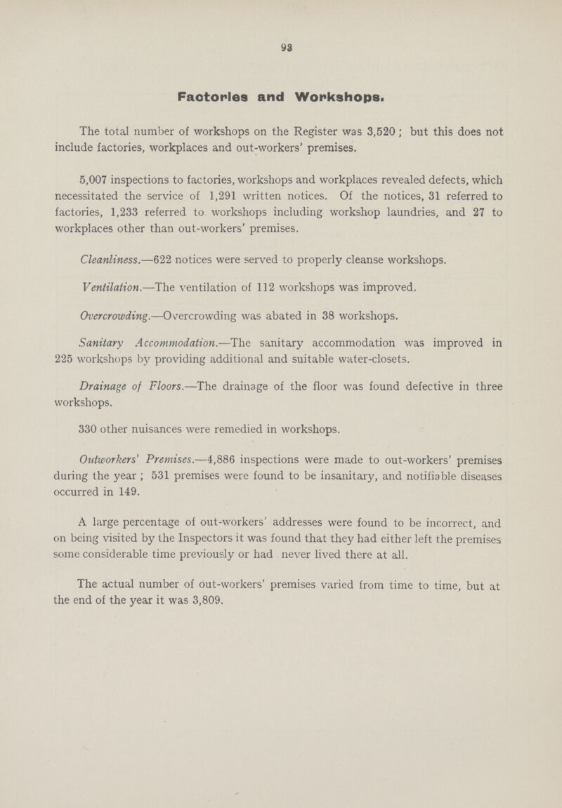 93 Factories and Workshops. The total number of workshops on the Register was 3,520; but this does not include factories, workplaces and out-workers' premises. 5,007 inspections to factories, workshops and workplaces revealed defects, which necessitated the service of 1,291 written notices. Of the notices, 31 referred to factories, 1,233 referred to workshops including workshop laundries, and 27 to workplaces other than out-workers' premises. Cleanliness.—622 notices were served to properly cleanse workshops. Ventilation.—The ventilation of 112 workshops was improved. Overcrowding.—Overcrowding was abated in 38 workshops. Sanitary Accommodation.—The sanitary accommodation was improved in 225 workshops by providing additional and suitable water-closets. Drainage of Floors.—The drainage of the floor was found defective in three workshops. 330 other nuisances were remedied in workshops. Outworkers' Premises.—4,886 inspections were made to out-workers' premises during the year ; 531 premises were found to be insanitary, and notifiable diseases occurred in 149. A large percentage of out-workers' addresses were found to be incorrect, and on being visited by the Inspectors it was found that they had either left the premises some considerable time previously or had never lived there at all. The actual number of out-workers' premises varied from time to time, but at the end of the year it was 3,809.