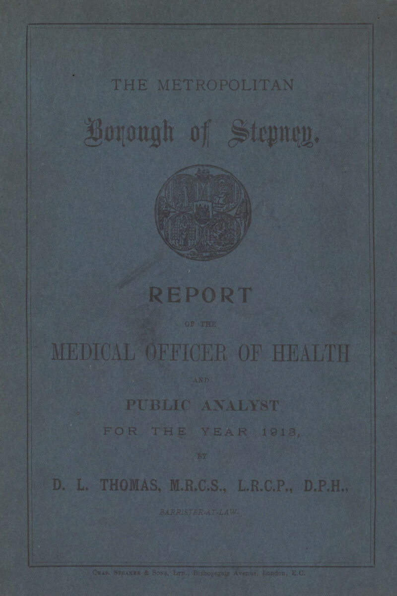 THE METROPOLITAN Borough of Stepnen. REPORT OF THE MEDICAL OFFICER OF HEALTH AND PUBLIC ANALYST FOR THE YEAR 1913, BY D. L.THOMAS, M.R.C.S., L.R.C.P., D.P.H., BARRISTER-AT-LAW -'Kan St)-akfk & Sons, Ltd., Bisho^gale Avenue Lontf&h. E.C