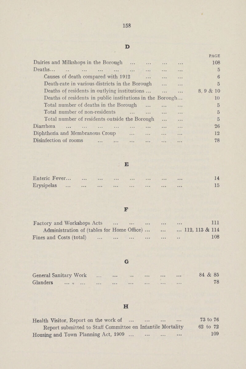 158 D PAGE Dairies and Milkshops in the Borough 108 Deaths 5 Causes of death compared with 1912 6 Death-rate in various districts in the Borough 5 Deaths of residents in outlying institutions 8, 9 & 10 Deaths of residents in public institutions in the Borough 10 Total number of deaths in the Borough 5 Total number of non-residents 5 Total number of residents outside the Borough 5 Diarrhœa 26 Diphtheria and Membranous Croup 12 Disinfection of rooms 78 E Enteric Fever 14 Erysipelas 15 F Factory and Workshops Acts Ill Administration of (tables for Home Office) ... ... ... 112, 113 & 114 Fines and Costs (total) 108 G General Sanitary Work 84 & 85 Glanders ... , 78 H Health Visitor, Report on the work of 73 to 76 Report submitted to Staff Committee on Infantile Mortality 62 to 72 Housing and Town Planning Act, 1909 109