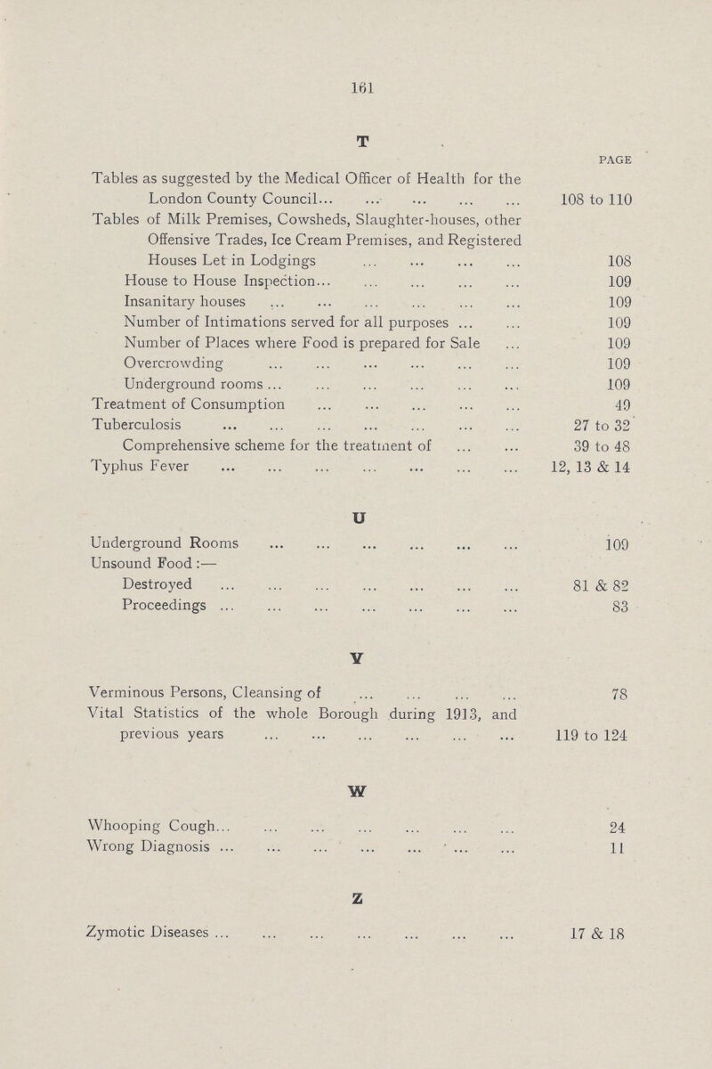 161 T PAGE Tables as suggested by the Medical Officer of Health for the London County Council 108 to 110 Tables of Milk Premises, Cowsheds, Slaughter-houses, other Offensive Trades, Ice Cream Premises, and Registered Houses Let in Lodgings 108 House to House Inspection 109 Insanitary houses 109 Number of Intimations served for all purposes 109 Number of Places where Food is prepared for Sale 109 Overcrowding 109 Underground rooms 109 Treatment of Consumption 49 Tuberculosis 27 to 32 Comprehensive scheme for the treatment of 39 to 48 Typhus Fever 12, 13 & 14 U Underground Rooms 109 Unsound Food:— Destroyed 81 & 82 Proceedings 83 Y Verminous Persons, Cleansing of 78 Vital Statistics of the whole Borough during 1913, and previous years 119 to 124 W Whooping Cough 24 Wrong Diagnosis 11 Z Zymotic Diseases 17 & 18