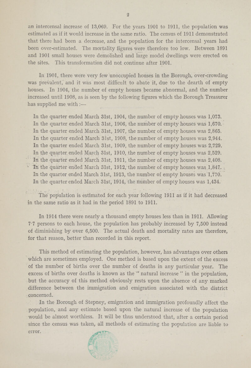 2 an intercensal increase of 1.3,069. For the years 1901 to 1911, the population was estimated as if it would increase in the same ratio. The census of 1911 demonstrated that there had been a decrease, and the population for the intercensal years had been over-estimated. The mortality figures were therefore too low. Between 1891 and 1901 small houses were demolished and large model dwellings were erected on the sites. This transformation did not continue after 1901. In 1901, there were very few unoccupied houses in the Borough, over-crowding was prevalent, and it was most difficult to abate it, due to the dearth of empty houses. In 1904, the number of empty houses became abnormal, and the number increased until 1908, as is seen by the following figures which the Borough Treasurer has supplied me with :— In the quarter ended March 31st, 1904, the number of empty houses was 1,073. In the quarter ended March 31st, 1906, the number of empty houses was 1,670. In the quarter ended March 31st, 1907, the number of empty houses was 2,865. In the quarter ended March 31st, 1908, the number of empty houses was 2,944. In the quarter ended March 31st, 1909, the number of empty houses was 2,729. In the quarter ended March 31st, 1910, the number of empty houses was 2,529. In the quarter ended March 31st. 1911, the number of empty houses was 2,408. In the quarter ended March 31st, 1912, the number of empty houses was.1,847. . In the quarter ended March 31st, 1913, the number of empty houses was 1,770. In the quarter ended March 31st, 1914, the number of empty houses was 1,434. The population is estimated for each year following 1911 as if it had decreased in the same ratio as it had in the period 1891 to 1911. In 1914 there were nearly a thousand empty houses less than in 1911. Allowing 7.7 persons to each house, the population has probably increased by 7,500 instead of diminishing by over 6,500. The actual death and mortality rates are therefore, for that reason, better than recorded in this report. This method of estimating the population, however, has advantages over others which are sometimes employed. One method is based upon the extent of the excess of the number of births over the number of deaths in any particular year. The excess of births over deaths is known as the  natural increase  in the population, but the accuracy of this method obviously rests upon the absence of any marked difference between the immigration and emigration associated with the district concerned. In the Borough of Stepney, emigration and immigration profoundly affect the population, and any estimate based upon the natural increase of the population would be almost worthless. It will be thus understood that, after a certain period since the census was taken, all methods of estimating the population are liable to error.