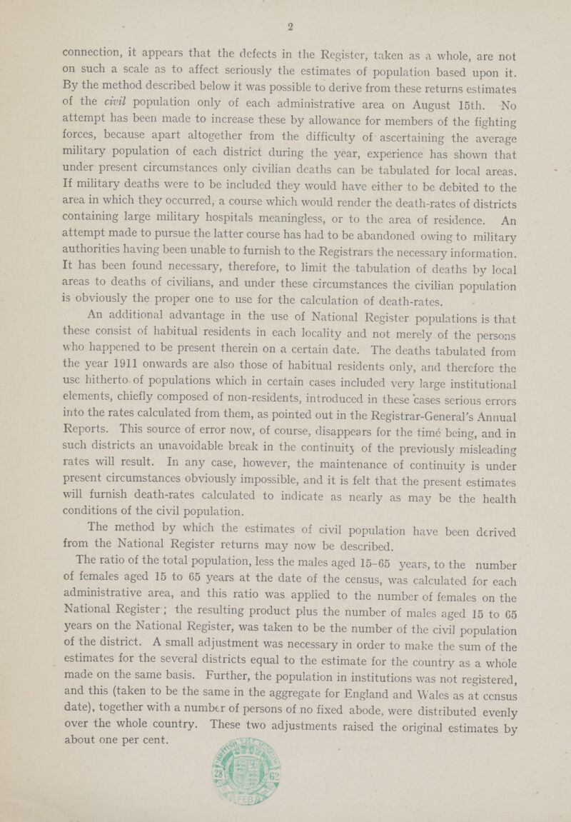 2 connection, it appears that the dcfects in the Register, taken as a whole, are not on such a scale as to affect seriously the estimates of population based upon it. By the method described below it was possible to derive from these returns estimates of the civil population only of each administrative area on August 15th. No attempt has been made to increase these by allowance for members of the fighting forces, because apart altogether from the difficulty of ascertaining the average military population of each district during the year, experience has shown that under present circumstances only civilian deaths can be tabulated for local areas. If military deaths were to be included they would have either to be debited to the area in which they occurred, a course which would render the death-rates of districts containing large military hospitals meaningless, or to the area of residence. An attempt made to pursue the latter course has had to be abandoned owing to military authorities having been unable to furnish to the Registrars the necessary information. It has been found necessary, therefore, to limit the tabulation of deaths by local areas to deaths of civilians, and under these circumstances the civilian population is obviously the proper one to use for the calculation of death-rates. An additional advantage in the use of National Register populations is that these consist of habitual residents in each locality and not merely of the persons who happened to be present therein on a certain date. The deaths tabulated from the year 1911 onwards are also those of habitual residents only, and therefore the use hitherto of populations which in certain cases included very large institutional elements, chiefly composed of non-residents, introduced in these cases serious errors into the rates calculated from them, as pointed out in the Registrar-General's Annual Reports. This source of error now, of course, disappears for the time being, and in such districts an unavoidable break in the continuity of the previously misleading rates will result. In any case, however, the maintenance of continuity is under present circumstances obviously impossible, and it is felt that the present estimates will furnish death-rates calculated to indicate as nearly as may be the health conditions of the civil population. The method by which the estimates of civil population have been derived from the National Register returns may now be described. The ratio of the total population, less the males aged 15-65 years, to the number of females aged 15 to 65 years at the date of the census, was calculated for each administrative area, and this ratio was applied to the number of females on the National Register; the resulting product plus the number of males aged 15 to 65 years on the National Register, was taken to be the number of the civil population of the district. A small adjustment was necessary in order to make the sum of the estimates for the several districts equal to the estimate for the country as a whole made on the same basis. Further, the population in institutions was not registered, and this (taken to be the same in the aggregate for England and Wales as at census date), together with a number of persons of no fixed abode, were distributed evenly over the whole country. These two adjustments raised the original estimates by about one per cent.