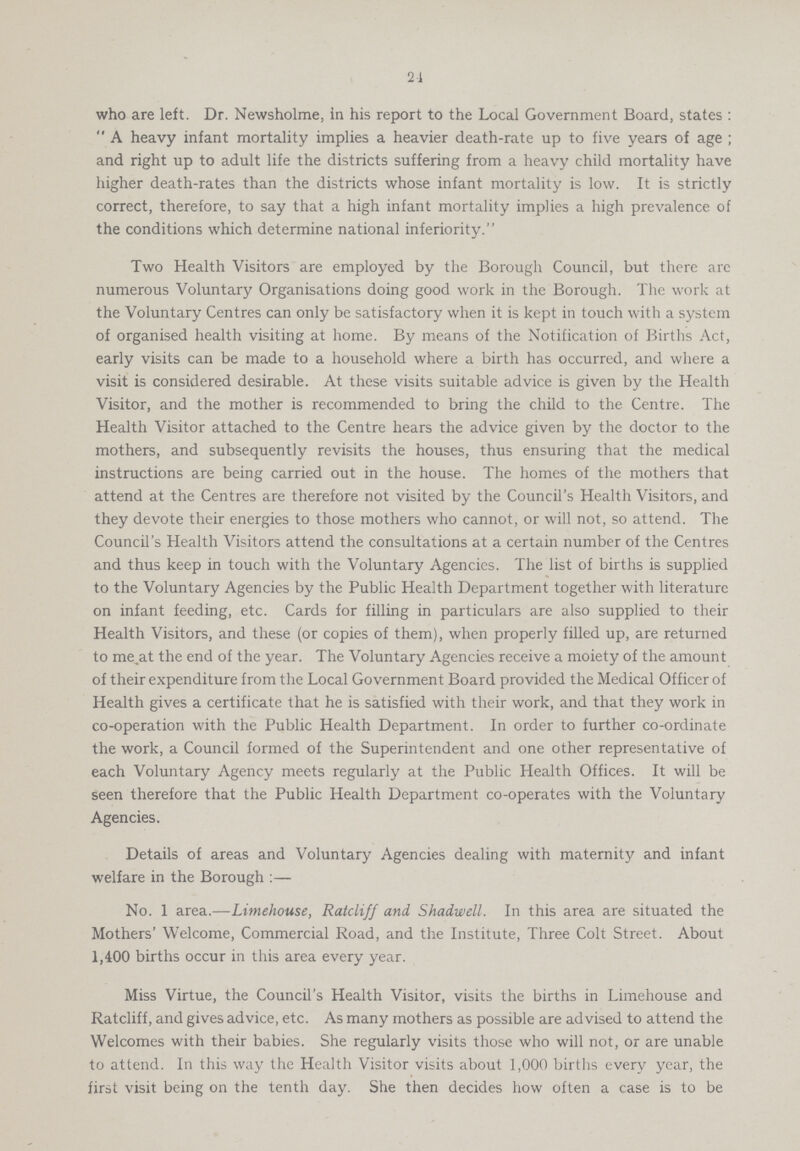 24 who are left. Dr. Newsholme, in his report to the Local Government Board, states: A heavy infant mortality implies a heavier death-rate up to five years of age; and right up to adult life the districts suffering from a heavy child mortality have higher death-rates than the districts whose infant mortality is low. It is strictly correct, therefore, to say that a high infant mortality implies a high prevalence of the conditions which determine national inferiority. Two Health Visitors are employed by the Borough Council, but there arc numerous Voluntary Organisations doing good work in the Borough. The work at the Voluntary Centres can only be satisfactory when it is kept in touch with a system of organised health visiting at home. By means of the Notification of Births Act, early visits can be made to a household where a birth has occurred, and where a visit is considered desirable. At these visits suitable advice is given by the Health Visitor, and the mother is recommended to bring the child to the Centre. The Health Visitor attached to the Centre hears the advice given by the doctor to the mothers, and subsequently revisits the houses, thus ensuring that the medical instructions are being carried out in the house. The homes of the mothers that attend at the Centres are therefore not visited by the Council's Health Visitors, and they devote their energies to those mothers who cannot, or will not, so attend. The Council's Health Visitors attend the consultations at a certain number of the Centres and thus keep in touch with the Voluntary Agencies. The list of births is supplied to the Voluntary Agencies by the Public Health Department together with literature on infant feeding, etc. Cards for filling in particulars are also supplied to their Health Visitors, and these (or copies of them), when properly filled up, are returned to me.at the end of the year. The Voluntary Agencies receive a moiety of the amount of their expenditure from the Local Government Board provided the Medical Officer of Health gives a certificate that he is satisfied with their work, and that they work in co-operation with the Public Health Department. In order to further co-ordinate the work, a Council formed of the Superintendent and one other representative of each Voluntary Agency meets regularly at the Public Health Offices. It will be seen therefore that the Public Health Department co-operates with the Voluntary Agencies. Details of areas and Voluntary Agencies dealing with maternity and infant welfare in the Borough:— No. 1 area.—Limehouse, Ratcliff and Shadwell. In this area are situated the Mothers' Welcome, Commercial Road, and the Institute, Three Colt Street. About 1,400 births occur in this area every year. Miss Virtue, the Council's Health Visitor, visits the births in Limehouse and Ratcliff, and gives advice, etc. As many mothers as possible are advised to attend the Welcomes with their babies. She regularly visits those who will not, or are unable to attend. In this way the Health Visitor visits about 1,000 births every year, the first visit being on the tenth day. She then decides how often a case is to be