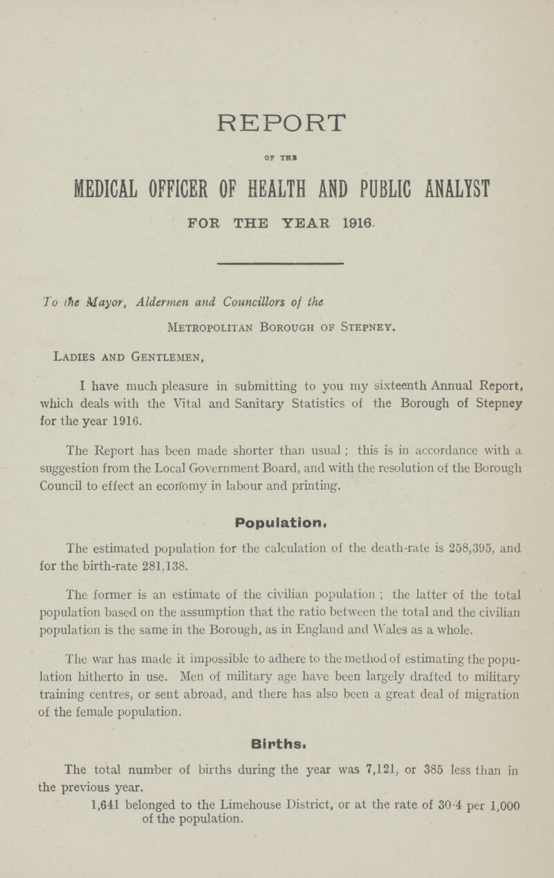 REPORT OF THE MEDICAL OFFICER OF HEALTH AND PUBLIC ANALYST FOR THE YEAR 1916. To the Mayor, Aldermen and Councillors of the Metropolitan Borough of Stepney. Ladies and Gentlemen, I have much pleasure in submitting to you my sixteenth Annual Report, which deals with the Vital and Sanitary Statistics of the Borough of Stepney for the year 1916. The Report has been made shorter than usual; this is in accordance with a suggestion from the Local Government Board, and with the resolution of the Borough Council to effect an economy in labour and printing. Population. The estimated population for the calculation of the death-rate is 258,395, and for the birth-rate 281,138. The former is an estimate of the civilian population ; the latter of the total population based on the assumption that the ratio between the total and the civilian population is the same in the Borough, as in England and Wales as a whole. The war has made it impossible to adhere to the method of estimating the popu lation hitherto in use. Men of military age have been largely drafted to military training centres, or sent abroad, and there has also been a great deal of migration of the female population. Births. The total number of births during the year was 7,121, or 385 less than in the previous year. 1,641 belonged to the Limehouse District, or at the rate of 30.4 per 1,000 of the population.