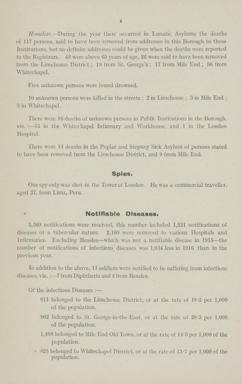4 Homeless.—During the year there occurred in Lunatic Asylums the deaths of 117 persons, said to have been removed from addresses in this Borough to those Institutions, but no definite addresses could be given when the deaths were reported to the Registrars. 48 were above 65 years of age, 26 were said to have been removed from the Limehouse District; 18 from St. George's; 17 from Mile End; 56 from Whitechapel. Five unknown persons were found drowned. 10 unknown persons were killed in the streets; 2 in Limehouse; 3 in Mile End; 5 in Whitechapel. There were 16 deaths of unknown persons in Public Institutions in the Borough, viz.:—15 in the Whitechapel Infirmary and Workhouse, and 1 in the London Hospital. There were 14 deaths in the Poplar and Stepney Sick Asylum of persons stated to have been removed from the Limehouse District, and 9 from Mile End. Spies. One spy only was shot in the Tower of London. He was a commercial traveller, aged 37, from Lima, Peru. Notifiable Diseases. 5,360 notifications were received, this number included 1,221 notifications of diseases of a tubercular nature. 2,160 were removed to various Hospitals and Infirmaries. Excluding Measles—which was not a notifiable disease in 1915—the number of notifications of infectious diseases was 1,034 less in 1916 than in the previous year. In addition to the above, 11 soldiers were notified to be suffering from infectious diseases, viz.:—7 from Diphtheria and 4- from Measles. Of the infectious Diseases:— 911 belonged to the Limehouse District, or at the rate of 18.2 per 1,000 of the population. 902 belonged to St. George-in-the-East, or at the rate of 20.3 per 1,000 of the population. 1,498 belonged to Mile End Old Town, or at the rate of 143 per 1,000 of the population. 828 belonged to Whitechapel District, or at the rate of 13.7 per 1,000 of the population.