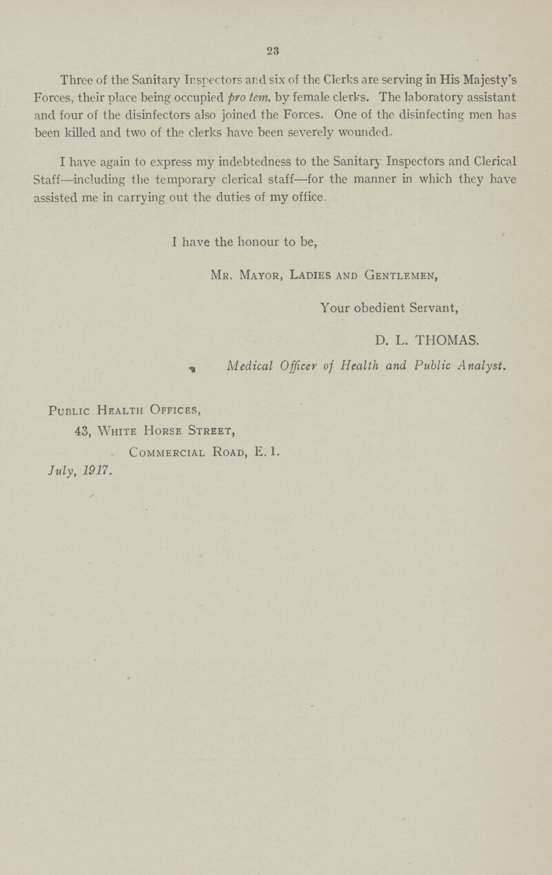 23 Three of the Sanitary Inspectors and six of the Clerks are serving in His Majesty's Forces, their place being occupied pro tem. by female clerks. The laboratory assistant and four of the disinfectors also joined the Forces. One of the disinfecting men has been killed and two of the clerks have been severely wounded. I have again to express my indebtedness to the Sanitary Inspectors and Clerical Staff—including the temporary clerical staff—for the manner in which they have assisted me in carrying out the duties of my office. I have the honour to be, Mr. Mayor, Ladies and Gentlemen, Your obedient Servant, D. L. THOMAS. Medical Officer of Health and Public Analyst. Public Health Offices, 43, White Horse Street, Commercial Road, E. 1. July, 1917.