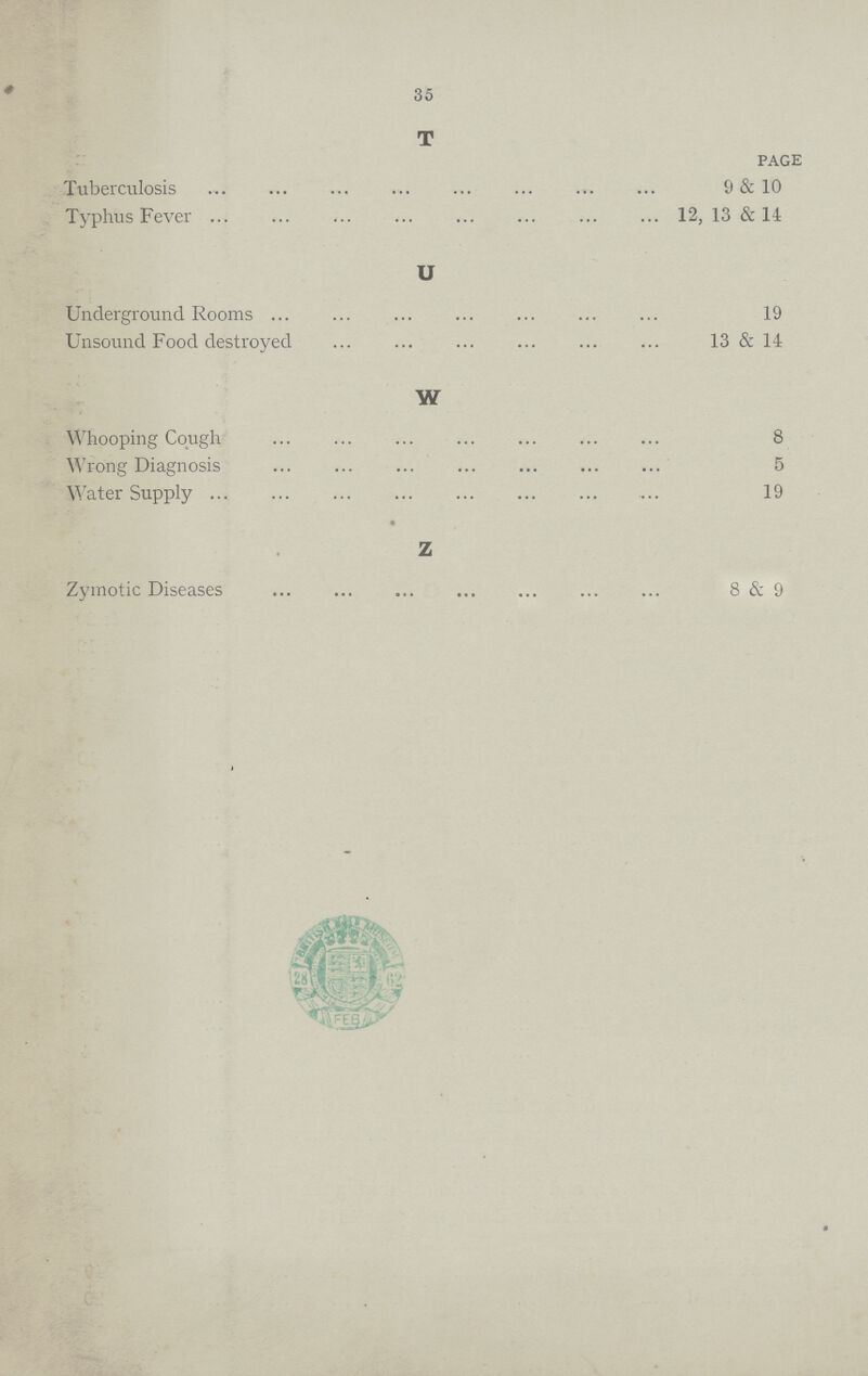 35 T PAGE Tuberculosis 9 & 10 Typhus Fever 12, 13 & 14 U Underground Rooms 19 Unsound Food destroyed 13 & 14 W Whooping Cough 8 Wrong Diagnosis 5 Water Supply 19 Z Zymotic Diseases 8 & 9